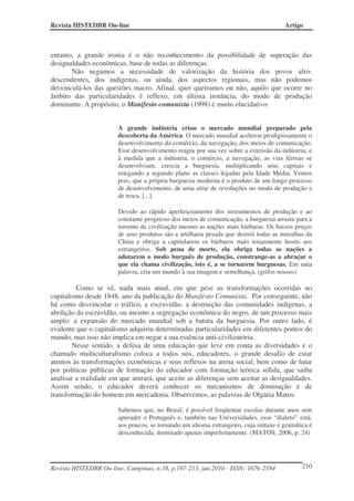 Revista HISTEDBR On-line Artigo
Revista HISTEDBR On-line, Campinas, n.38, p.197-213, jun.2010 - ISSN: 1676-2584 210
entanto, a grande ironia é o não reconhecimento da possibilidade de superação das
desigualdades econômicas, base de todas as diferenças.
Não negamos a necessidade de valorização da história dos povos afro-
descendentes, dos indígenas, ou ainda, dos aspectos regionais, mas não podemos
desvinculá-los das questões macro. Afinal, quer queiramos ou não, aquilo que ocorre no
âmbito das particularidades é reflexo, em última instância, do modo de produção
dominante. A propósito, o Manifesto comunista (1998) é muito elucidativo:
A grande indústria criou o mercado mundial preparado pela
descoberta da América. O mercado mundial acelerou prodigiosamente o
desenvolvimento do comércio, da navegação, dos meios de comunicação.
Esse desenvolvimento reagiu por sua vez sobre a extensão da indústria; e
à medida que a indústria, o comércio, a navegação, as vias férreas se
desenvolviam, crescia a burguesia, multiplicando seus capitais e
relegando a segundo plano as classes legadas pela Idade Média. Vemos
pois, que a própria burguesia moderna é o produto de um longo processo
de desenvolvimento, de uma série de revoluções no modo de produção e
de troca. [...].
Devido ao rápido aperfeiçoamento dos instrumentos de produção e ao
constante progresso dos meios de comunicação, a burguesia arrasta para a
torrente de civilização mesmo as nações mais bárbaras. Os baixos preços
de seus produtos são a artilharia pesada que destrói todas as muralhas da
China e obriga a capitularem os bárbaros mais tenazmente hostis aos
estrangeiros. Sob pena de morte, ela obriga todas as nações a
adotarem o modo burguês de produção, constrange-as a abraçar o
que ela chama civilização, isto é, a se tornarem burguesas. Em uma
palavra, cria um mundo à sua imagem e semelhança. (grifos nossos)
Como se vê, nada mais atual, em que pese as transformações ocorridas no
capitalismo desde 1848, ano da publicação do Manifesto Comunista. Por conseguinte, não
há como desvincular o tráfico, a escravidão, a destruição das comunidades indígenas, a
abolição da escravidão, ou mesmo a segregação econômica do negro, de um processo mais
amplo: a expansão do mercado mundial sob a batuta da burguesia. Por outro lado, é
evidente que o capitalismo adquiriu determinadas particularidades em diferentes pontos do
mundo, mas isso não implica em negar a sua essência anti-civilizatória.
Nesse sentido, a defesa de uma educação que leve em conta as diversidades e o
chamado multiculturalismo coloca a todos nós, educadores, o grande desafio de estar
atentos às transformações econômicas e seus reflexos na arena social, bem como de lutar
por políticas públicas de formação do educador com formação teórica sólida, que saiba
analisar a realidade em que aturará, que aceite as diferenças sem aceitar as desigualdades.
Assim sendo, o educador deverá conhecer os mecanismos de dominação e de
transformação do homem em mercadoria. Observemos, as palavras de Olgária Matos:
Sabemos que, no Brasil, é possível freqüentar escolas durante anos sem
aprender o Português e, também nas Universidades, esse “dialeto” está,
aos poucos, se tornando um idioma estrangeiro, cuja sintaxe e gramática é
desconhecida, dominado apenas imperfeitamente. (MATOS, 2006, p. 24)
 