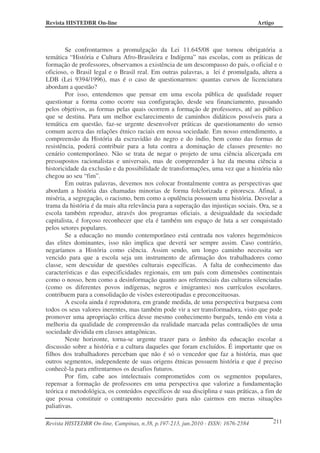 Revista HISTEDBR On-line Artigo
Revista HISTEDBR On-line, Campinas, n.38, p.197-213, jun.2010 - ISSN: 1676-2584 211
Se confrontarmos a promulgação da Lei 11.645/08 que tornou obrigatória a
temática “História e Cultura Afro-Brasileira e Indígena” nas escolas, com as práticas de
formação de professores, observamos a existência de um descompasso do país, o oficial e o
oficioso, o Brasil legal e o Brasil real. Em outras palavras, a lei é promulgada, altera a
LDB (Lei 9394/1996), mas é o caso de questionarmos: quantas cursos de licenciatura
abordam a questão?
Por isso, entendemos que pensar em uma escola pública de qualidade requer
questionar a forma como ocorre sua configuração, desde seu financiamento, passando
pelos objetivos, as formas pelas quais ocorrem a formação de professores, até ao público
que se destina. Para um melhor esclarecimento de caminhos didáticos possíveis para a
temática em questão, faz-se urgente desenvolver práticas de questionamento do senso
comum acerca das relações étnico raciais em nossa sociedade. Em nosso entendimento, a
compreensão da História da escravidão do negro e do índio, bem como das formas de
resistência, poderá contribuir para a luta contra a dominação de classes presentes no
cenário contemporâneo. Não se trata de negar o projeto de uma ciência alicerçada em
pressupostos racionalistas e universais, mas de compreender à luz da mesma ciência a
historicidade da exclusão e da possibilidade de transformações, uma vez que a história não
chegou ao seu “fim”.
Em outras palavras, devemos nos colocar frontalmente contra as perspectivas que
abordam a história das chamadas minorias de forma folclorizada e pitoresca. Afinal, a
miséria, a segregação, o racismo, bem como a opulência possuem uma história. Desvelar a
trama da história é da mais alta relevância para a superação das injustiças sociais. Ora, se a
escola também reproduz, através dos programas oficiais, a desigualdade da sociedade
capitalista, é forçoso reconhecer que ela é também um espaço de luta a ser conquistado
pelos setores populares.
Se a educação no mundo contemporâneo está centrada nos valores hegemônicos
das elites dominantes, isso não implica que deverá ser sempre assim. Caso contrário,
negaríamos a História como ciência. Assim sendo, um longo caminho necessita ser
vencido para que a escola seja um instrumento de afirmação dos trabalhadores como
classe, sem descuidar de questões culturais específicas. A falta de conhecimento das
características e das especificidades regionais, em um país com dimensões continentais
como o nosso, bem como a desinformação quanto aos referenciais das culturas silenciadas
(como os diferentes povos indígenas, negros e imigrantes) nos currículos escolares,
contribuem para a consolidação de visões estereotipadas e preconceituosas.
A escola ainda é reprodutora, em grande medida, de uma perspectiva burguesa com
todos os seus valores inerentes, mas também pode vir a ser transformadora, visto que pode
promover uma apropriação crítica desse mesmo conhecimento burguês, tendo em vista a
melhoria da qualidade de compreensão da realidade marcada pelas contradições de uma
sociedade dividida em classes antagônicas.
Neste horizonte, torna-se urgente trazer para o âmbito da educação escolar a
discussão sobre a história e a cultura daqueles que foram excluídos. É importante que os
filhos dos trabalhadores percebam que não é só o vencedor que faz a história, mas que
outros segmentos, independente de suas origens étnicas possuem história e que é preciso
conhecê-la para enfrentarmos os desafios futuros.
Por fim, cabe aos intelectuais comprometidos com os segmentos populares,
repensar a formação de professores em uma perspectiva que valorize a fundamentação
teórica e metodológica, os conteúdos específicos de sua disciplina e suas práticas, a fim de
que possa constituir o contraponto necessário para não cairmos em meras situações
paliativas.
 