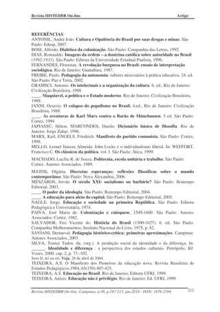 Revista HISTEDBR On-line Artigo
Revista HISTEDBR On-line, Campinas, n.38, p.197-213, jun.2010 - ISSN: 1676-2584 212
REFERÊNCIAS
ANTONIL, André João. Cultura e Opulência do Brasil por suas drogas e minas. São
Paulo: Edusp, 2007.
BOSI, Alfredo. Dialética da colonização. São Paulo: Companhia das Letras, 1992.
DIAS, Romualdo. Imagens da ordem – a doutrina católica sobre autoridade no Brasil
(1992-1933). São Paulo: Editora da Universidade Estadual Paulista, 1996.
FERNANDES, Florestan. A revolução burguesa no Brasil: ensaio de interpretação
sociológica. Rio de Janeiro: Guanabara, 1987.
FREIRE, Paulo. Pedagogia da autonomia: saberes necessários à prática educativa. 24. ed.
São Paulo: Paz e Terra, 2002.
GRAMSCI, Antonio. Os intelectuais e a organização da cultura. 6. ed., Rio de Janeiro:
Civilização Brasileira, 1988.
____. Maquiavel, a política e o Estado moderno. Rio de Janeiro: Civilização Brasileira,
1988.
IANNI, Octavio. O colapso do populismo no Brasil. 4.ed., Rio de Janeiro: Civilização
Brasileira, 1988.
____. As aventuras de Karl Marx contra o Barão de Münchausen. 5 ed. São Paulo:
Cortez, 1994
JAPIASSÚ, Hilton. MARCONDES, Danilo. Dicionário básico de filosofia. Rio de
Janeiro: Jorge Zahar. 1996.
MARX, Karl, ENGELS, Friedrich. Manifesto do partido comunista. São Paulo: Cortez,
1998.
MELLO, Leonel Itaussu Almeida. John Locke e o individualismo liberal. In: WEFFORT,
Francisco C. Os clássicos da política. vol. I São Paulo: Ática, 1999.
MACHADO, Lucília R. de Souza. Politecnia, escola unitária e trabalho. São Paulo:
Cortez: Autores Associados, 1989.
MATOS, Olgária. Discretas esperanças: reflexões filosóficas sobre o mundo
contemporâneo. São Paulo: Nova Alexandria, 2006.
MÉSZÁROS, István. O século XXI: socialismo ou barbárie? São Paulo: Boitempo
Editorial, 2003.
____. O poder da ideologia. São Paulo: Boitempo Editorial, 2004.
____. A educação para além do capital. São Paulo: Boitempo Editorial, 2005.
NAGLE, Jorge. Educação e sociedade na primeira República. São Paulo: Editora
Pedagógica e Universitária, 1974.
PAIVA, José Maria de. Colonização e catequese, 1549-1600. São Paulo: Autores
Associados: Cortez, 1982.
SALVADOR, Frei Vicente do. História do Brasil (1500-1627). 6. ed. São Paulo:
Companhia Melhoramentos; Instituto Nacional do Livro, 1975, p. 82.
SAVIANI, Dermeval. Pedagogia histórico-crítica: primeiras aproximações. Campinas:
Autores Associados, 2003.
SILVA, Tomaz Tadeu. da. (org.). A produção social da identidade e da diferença. In:
______. Identidade e diferença : a perspectiva dos estudos culturais. Petrópolis, RJ:
Vozes, 2000. cap. 2, p. 73 -102.
Sem fé, lei ou rei, Veja, 28 de abril de 2004.
TEIXEIRA, A.S. O Manifesto dos Pioneiros da educação nova. Revista Brasileira de
Estudos Pedagógicos,1984, 65(150):407-425.
TEIXEIRA, A.S. Educação no Brasil. Rio de Janeiro, Editora UFRJ, 1999.
TEIXEIRA, Anísio. Educação não é privilégio. Rio de Janeiro: Ed. UFRJ, 1999.
 