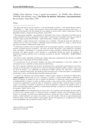 Revista HISTEDBR On-line Artigo
Revista HISTEDBR On-line, Campinas, n.38, p.197-213, jun.2010 - ISSN: 1676-2584 213
WOOD, Ellen Meiksins. O que é agenda pós-moderna? In: WOOD, Ellen Meiksins;
FOSTER, John Bellamy (orgs.). Em defesa da história: Marxismo e pós-modernismo.
Rio de Janeiro: Jorge Zahar, 1999.
Notas:
1
[Os índios] não tem fé, nem lei, nem rei (...). são mui desumanos e cruéis, (...) são mui desonestos e dados à
sensualidade (...). Todos comem carne humana e têm-na pela melhor iguaria de quantas pode haver (...).
Vivem mui descansados, não têm cuidado de cousa alguma se não de comer e beber e matar gente. (Pero de
Magalhães Gandavo. Tratado da Terra do Brasil, século XVI.)
2
“Seiscentas peças barganhei - que pechincha no Senegal/A carne é rija, os músculos de aço/ Boa liga do
melhor metal/Em troca dei só aguardente, Contas, latão – um peso morto ! Eu ganho oitocentos por cento/ Se
a metade chegar ao porto (Heirich Heine – Apud Alfredo Bosi _ Dialética da Colonização – 1992)
3
Para Hobbes, o poder soberano deve ser absoluto, isto é, ilimitado. O legado do poder dos indivíduos ao
soberano deve ser total, caso contrário, a liberdade levará novamente à guerra. É o medo e o desejo de paz
que levam os homens a fundarem um estado social.
4
O liberalismo econômico tem em Adam Smith um de seus principais expoentes, considera que existem leis
inerentes ao próprio processo econômico – tais como a da oferta e da procura – que estabelecem o equilíbrio
entre a produção, a distribuição e o consumo de bens em uma sociedade. O Estado não deve intervir na
economia, mas apenas garantir a livre iniciativa e a propriedade privada dos meios de produção. O
liberalismo econômico defende assim a chamada “economia de mercado” (JAPIASSÚ e MARCONDES,
1996, p. 163)
5
Em 1930 é criado o Ministério da Educação e Saúde, órgão para o planejamento das reformas em âmbito
nacional e para a estruturação da Universidade no Brasil.
6
O escolanovismo foi um movimento mundial, com forte acento pedagógico. A face mais “política” do
movimento deveu-se sobretudo ao norte-americano John Dewey.
Em 1932 é lançado o Manifesto dos Pioneiros da Educação Nova, encabeçado por Fernando de Azevedo e
assinado por 26 educadores. O manifesto fez a defesa da educação obrigatória, pública, gratuita e leiga como
um dever do Estado, a ser implantada em programa de âmbito nacional. Por outro lado, o documento
criticava o dualismo educacional, que destinava uma escola para ricos e outra para pobres, reivindicando a
escola básica e única, considerada ponto de partida comum para todos.
7
A respeito das diferenças entre cultura popular e cultura erudita, vejamos as anotações de Alfredo Bosi:
Cultura popular implica modos de viver: o alimento, o vestuário, a relação homem-mulher, a habitação, os
hábitos de limpeza, as práticas de cura, as relações de parentesco, a divisão das tarefas durante a jornada
e,simultaneamente, as crenças, os cantos, as danças, os jogos, a caça, a pesca,o fumo, a bebida, os provérbios,
os modos de cumprimentar, as palavras tabus, os eufemismos, o modo de olhar, o modo de sentar, o modo de
visitar e ser visitado, as romarias, as promessas, as festas do padroeiro, o modo de criar galinha e porco, os
modos de plantar feijão, milho e mandioca, o conhecimento do tempo, o modo de rir e de chorar, de agredir e
de consolar... (BOSI, 1992, p. 324).
A cultura erudita cresce principalmente nas classes altas e nos segmentos mais protegidos da classe média:
ela cresce com o sistema escolar. A cultura de massa, ou indústria cultural, corta verticalmente todos os
estratos da sociedade, crescendo mais significativamente no interior das classes médias. A cultura popular
pertence, tradicionalmente, aos estratos mais pobres, o que não impede o fato de seu aproveitamento pela
cultura de massa e pela cultura erudita, as quais podem assumir ares popularescos ou populistas em virtude
de sua flexibilidade e da sua carência de raízes (1992, p. 226).
Artigo recebido em: 29/10/2009
Aprovado em: 9/3/2010
 