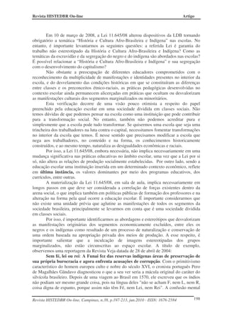 Revista HISTEDBR On-line Artigo
Revista HISTEDBR On-line, Campinas, n.38, p.197-213, jun.2010 - ISSN: 1676-2584 198
Em 10 de março de 2008, a Lei 11.645/08 alterou dispositivos da LDB tornando
obrigatório a temática “História e Cultura Afro-Brasileira e Indígena” nas escolas. No
entanto, é importante levantarmos as seguintes questões: a referida Lei é garantia do
trabalho não estereotipado da História e Cultura Afro-Brasileira e Indígena? Como as
temáticas da escravidão e da segregação do negro e do indígena são abordados nas escolas?
É possível relacionar a “História e Cultura Afro-Brasileira e Indígena” e sua segregação
com o desenvolvimento do capitalismo?
Não obstante a preocupação de diferentes educadores comprometidos com o
reconhecimento da multiplicidade de manifestações e identidades presentes no interior da
escola, e do desvelamento das condições históricas em que se constituíram as diferenças
entre classes e os preconceitos étnico-raciais, as práticas pedagógicas desenvolvidas no
contexto escolar ainda permanecem alicerçadas em práticas que ocultam ou desvalorizam
as manifestações culturais dos segmentos marginalizados ou minoritários.
Esta verificação decorre de uma visão pouco otimista a respeito do papel
preenchido pela educação escolar em uma sociedade dividida em classes sociais. Não
temos dúvidas de que podemos pensar na escola como uma instituição que pode contribuir
para a transformação social. No entanto, também não podemos acreditar pura e
simplesmente que a escola pode tudo transformar. Se quisermos uma escola que seja uma
trincheira dos trabalhadores na luta contra o capital, necessitamos fomentar transformações
no interior da escola que temos. É nesse sentido que precisamos modificar a escola que
nega aos trabalhadores, no conteúdo e na forma, os conhecimentos historicamente
construídos, e ao mesmo tempo, naturaliza as desigualdades econômicas e raciais.
Por isso, a Lei 11.645/08, embora necessária, não implica necessariamente em uma
mudança significativa nas práticas educativas no âmbito escolar, uma vez que a Lei por si
só, não altera as relações de produção socialmente estabelecidas. Por outro lado, sendo a
educação escolar uma instituição inserida em um determinado contexto econômico, reflete
em última instância, os valores dominantes por meio dos programas educativos, dos
currículos, entre outras.
A materialização da Lei 11.645/08, em sala de aula, implica necessariamente em
longos passos em que deve ser considerada a correlação de forças existentes dentro da
arena social, o que implica também em políticas públicas de formação dos professores e na
alteração na forma pela qual ocorre a educação escolar. É importante considerarmos que
não existe uma unidade prévia que aglutine as manifestações de todos os segmentos da
sociedade brasileira, principalmente se levarmos em conta que é uma sociedade dividida
em classes sociais.
Por isso, é importante identificarmos as abordagens e estereótipos que desvalorizam
as manifestações originárias dos segmentos economicamente excluídos, entre eles os
negros e os indígenas como resultado de um processo de naturalização e conservação de
uma ordem baseada na apropriação privada dos meios de produção. A esse respeito, é
importante salientar que a inculcação de imagens estereotipadas dos grupos
marginalizados, não estão circunscritas ao espaço escolar. A título de exemplo,
observemos uma reportagem da Revista Veja datada de 28 de abril de 2004:
Sem fé, lei ou rei: A Funai fez das reservas indígenas áreas de preservação de
sua própria burocracia e agora enfrenta acusações de corrupção. Com o primitivismo
característico do homem europeu culto e nobre do século XVI, o cronista português Pero
de Magalhães Gândavo diagnosticou o que a seu ver seria a mácula original do caráter do
silvícola brasileiro. Depois de uma viagem ao Brasil em 1570, ele escreveu que os índios
não podiam ser mesmo grande coisa, pois na língua deles "não se acham F, nem L, nem R,
coisa digna de espanto, porque assim não têm Fé, nem Lei, nem Rei". A confusão mental
 
