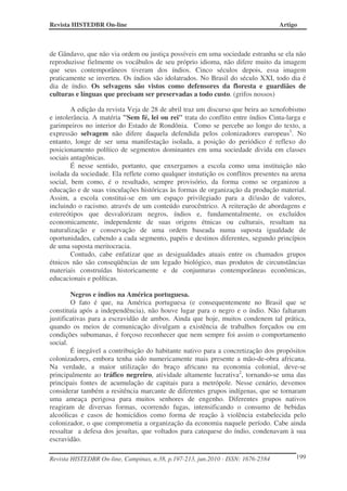 Revista HISTEDBR On-line Artigo
Revista HISTEDBR On-line, Campinas, n.38, p.197-213, jun.2010 - ISSN: 1676-2584 199
de Gândavo, que não via ordem ou justiça possíveis em uma sociedade estranha se ela não
reproduzisse fielmente os vocábulos de seu próprio idioma, não difere muito da imagem
que seus contemporâneos tiveram dos índios. Cinco séculos depois, essa imagem
praticamente se inverteu. Os índios são idolatrados. No Brasil do século XXI, todo dia é
dia de índio. Os selvagens são vistos como defensores da floresta e guardiães de
culturas e línguas que precisam ser preservadas a todo custo. (grifos nossos)
A edição da revista Veja de 28 de abril traz um discurso que beira ao xenofobismo
e intolerância. A matéria "Sem fé, lei ou rei" trata do conflito entre índios Cinta-larga e
garimpeiros no interior do Estado de Rondônia. Como se percebe ao longo do texto, a
expressão selvagem não difere daquela defendida pelos colonizadores europeus1
. No
entanto, longe de ser uma manifestação isolada, a posição do periódico é reflexo do
posicionamento político de segmentos dominantes em uma sociedade divida em classes
sociais antagônicas.
É nesse sentido, portanto, que enxergamos a escola como uma instituição não
isolada da sociedade. Ela reflete como qualquer instutição os conflitos presentes na arena
social, bem como, é o resultado, sempre provisório, da forma como se organizou a
educação e de suas vinculações históricas às formas de organização da produção material.
Assim, a escola constitui-se em um espaço privilegiado para a difusão de valores,
incluindo o racismo, através de um conteúdo eurocêntrico. A reiteração de abordagens e
estereótipos que desvalorizam negros, índios e, fundamentalmente, os excluídos
economicamente, independente de suas origens étnicas ou culturais, resultam na
naturalização e conservação de uma ordem baseada numa suposta igualdade de
oportunidades, cabendo a cada segmento, papéis e destinos diferentes, segundo princípios
de uma suposta meritocracia.
Contudo, cabe enfatizar que as desigualdades atuais entre os chamados grupos
étnicos não são conseqüências de um legado biológico, mas produtos de circunstâncias
materiais construídas historicamente e de conjunturas contemporâneas econômicas,
educacionais e políticas.
Negros e índios na América portuguesa.
O fato é que, na América portuguesa (e consequentemente no Brasil que se
constituía após a independência), não houve lugar para o negro e o índio. Não faltaram
justificativas para a escravidão de ambos. Ainda que hoje, muitos condenem tal prática,
quando os meios de comunicação divulgam a existência de trabalhos forçados ou em
condições subumanas, é forçoso reconhecer que nem sempre foi assim o comportamento
social.
É inegável a contribuição do habitante nativo para a concretização dos propósitos
colonizadores, embora tenha sido numericamente mais presente a mão-de-obra africana.
Na verdade, a maior utilização do braço africano na economia colonial, deve-se
principalmente ao tráfico negreiro, atividade altamente lucrativa2
, tornando-se uma das
principais fontes de acumulação de capitais para a metrópole. Nesse cenário, devemos
considerar também a resitência marcante de diferentes grupos indígenas, que se tornaram
uma ameaça perigosa para muitos senhores de engenho. Diferentes grupos nativos
reagiram de diversas formas, ocorrendo fugas, intensificando o consumo de bebidas
alcoólicas e casos de homicídios como forma de reação à violência estabelecida pelo
colonizador, o que comprometia a organização da economia naquele período. Cabe ainda
ressaltar a defesa dos jesuítas, que voltados para catequese do índio, condenavam à sua
escravidão.
 