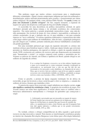 Revista HISTEDBR On-line Artigo
Revista HISTEDBR On-line, Campinas, n.38, p.197-213, jun.2010 - ISSN: 1676-2584 200
Não podemos negar que muitos colonos escravizaram pura e simplesmente
diferentes comunidades. Alguns criaram campesinatos indígenas por meio da aculturação e
destribalização, prática utilizada pioneiramente pelos jesuítas, e posteriormente por outras
ordens religiosas. De qualquer modo, como afirmou Pablo Neruda: “A espada, a cruz e a
fome iam dizimando a família selvagem”. De fato, naquele momento, a expansão do
negócio do açúcar não desprezou a utilização da força de trabalho indígena.
A escravidão foi uma decorrência da política mercantilista colonial, do apoio
ideológico prestado pela Igreja romana e da atividade econômica dos comerciantes
negreiros. Em outras palavras, a grande propriedade monocultora exigia uma mão-de-
obra permanente. Era inviável do ponto de vista colonial e mercantilista a utilização de
colonos assalariados, já que a intenção não era vir para trabalhar, e sim para acumular
riquezas no “novo continente”. O sistema capitalista embrionário e expansionista não tinha
como pagar salários para milhares de trabalhadores, além do mais, a população portuguesa
que não chegava aos 3 milhões, portanto reduzida para oferecer trabalhadores assalariados
em grande quantidade.
Em uma sociedade patriarcal que surgiu da expansão mercantil, os colonos não
mediram esforços para brutalizar negros e índios. Ainda que alguns letrados que estiveram
presentes na América portuguesa, em especial os clérigos, a partir da segunda metade do
século XVII, exortassem aos senhores de escravos para que dispensassem um tratamento
mais “humanizado e cristão”, os castigos corporais eram comuns e permitidos por lei.
Vejamos as palavras de Antonil, em Cultura e opulência do Brasil, quando dirigia-se aos
senhores de engenho da colônia:
E se o castigo for freqüente e excessivo, ou se irão embora, fugindo para
o mato, ou se matarão por si, como costumam, tomando a respiração ou
enforcando-se, ou procurarão tirar a vida aos que lhe dão tão má,
recorrendo se for necessário a artes diabólicas, ou clamarão de tal sorte a
Deus, que os ouvirá e fará aos senhores o que já fez aos egípcios, quando
avexavam com extraordinário trabalho aos hebreus, mandando as pragas
terríveis contra suas fazendas e filhos. (ANTONIL, 2007, p. 102)
Como se percebe, a postura da Igreja enquanto instituição foi de defesa da
escravidão, já que ela favorecia a classe social da qual o clero se originava, a camada dos
senhores de terras e homens que mantinha o clero.
À maioria dos negros ficou reservado o papel subalterno nas relações sociais, o que
não significa a ausência de resistências e lutas. A propósito da resistência do negro, Frei
Vicente fornece um relato bem significativo. O trecho abaixo narra os conflitos entre a
burocracia administrativa metropolitana e a formação de quilombos que começavam a
surgir:
[...] informado o governador que um mocambo ou magote de negros
de Guiné fugidos que estavam nos palmares do rio Itapucuru, quatro
léguas do rio Real para cá, mandou lhes que fossem de caminho dar
neles, e os apanhassem às mãos, como fizeram, que não foi pequeno bem
tirar dali aquela ladroeira e colheita que ia em grande crescimento.
(SALVADOR, 1975, p. 288)
Na verdade, colonos e clérigos compartilhavam da idéia segundo a qual possuir
escravos era algo necessário e natural. Nem mesmo as transformações econômicas geradas
no interior das chamadas Revoluções Burguesas (com ênfase para a Revolução Industrial)
 