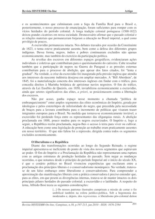 Revista HISTEDBR On-line Artigo
Revista HISTEDBR On-line, Campinas, n.38, p.197-213, jun.2010 - ISSN: 1676-2584 201
e os acontecimentos que culminaram com a fuga da Família Real para o Brasil e,
posteriormente, o nosso processo de emancipação, foram suficientes para romper com os
vícios herdados do período colonial. A longa tradição colonial portuguesa (1500-1822)
deixou grandes cicatrizes em nossa sociedade. Desnecessário afirmar que o passado colonial e
as relações materiais que permaneceram forjaram a educação no Brasil imperial, a qual como
privilégio de poucos.
A escravidão permaneceu intacta. Nos debates travados por ocasião da Constituinte
de 1823, o tema esteve praticamente ausente, bem como a defesa dos diferentes grupos
indígenas. Dessa forma, negros, índios e pobres continuaram excluídos não apenas
economicamente, mas também do exercício da participação política.
As revoltas dos escravos em diferentes espaços geográficos, evidenciaram ações
individuais e coletivas que contribuíram para o questionamento do cativeiro. Cabe ressaltar
também que a participação de negros na Guerra do Paraguai e as pressões externas
contribuíram para o processo de abolição, que apesar dos fatos citados, foi “lenta e
gradual”. Na verdade, a crise da escravidão foi inaugurada pela pressão inglesa que atendia
aos interesses da nascente indústria desejosa em ampliar mercados. A "Bill Aberdeen", de
1845, foi a materialização concreta dos interesses ingleses em findar com o tráfico, pois
concedia direitos à Marinha britânica de aprisionar navios negreiros. O fim do tráfico,
através da Lei Eusébio de Queirós, em 1850, inviabilizou economicamente a escravidão,
ainda que setores significativos das elites, a priori, se posicionassem contra a libertação
dos escravos.
Não por acaso, ganha espaço nesse momento a chamada “política de
embranquecimento” entre amplos segmentos das elites econômicas do Império, gerada por
ideologias e pelos estereótipos de inferioridade do negro, que precedida pela necessidade
de braços para a lavoura contribuíra para o incremento de políticas que visaram trazer
imigrantes europeus para o Brasil. Na medida que tornava-se economicamente inviável, a
escravidão foi perdendo força entre os representantes das oligarquias rurais. A abolição
proclamada em 1888, pouco mudou para os negros escravizados. O Império e, logo a
seguir, a República recém proclamada, negou-lhes o acesso à terra para viver ou cultivar.
A educação bem como uma legislação de proteção ao trabalho eram praticamente ausentes
em nosso território. O que não faltou foi a repressão, dirigida contra todos os segmentos
excluídos economicamente.
O liberalismo e a República
Diante das transformações ocorridas ao longo do Segundo Reinado, o regime
imperial apresentava-se ineficiente do ponto de vista dos novos segmentos que aspiravam
ao poder. O fim do Império e a Proclamação da República não representaram uma ruptura
com as antigas estruturas de produção herdadas do passado. Sem negar as mudanças
ocorridas, o que notamos desde o princípio do período Imperial até o início do século XX,
é que o cenário político no Brasil vivenciou experiências que oscilaram entre a
proclamação dos princípios liberais e o conservadorismo monárquico. Na verdade, tratava-
se de um falso embaraço entre liberalismo e conservadorismo. Para compreender a
aproximação das manifestações liberais com a prática conservadora é preciso entender que,
para as elites, em que pesem as divergências internas, tratava-se de manter intactos os dois
principais pilares herdados do passado colonial: a escravidão e o latifúndio. A respeito do
tema, Alfredo Bosi teceu as seguintes considerações:
[...] Os nossos patriotas ilustrados cumpriram a missão de cortar o fio
umbilical também na esfera jurídico-política. Sob a hegemonia dos
moderados e, depois, dos regressistas, o liberalismo pós-colonial deitou
 