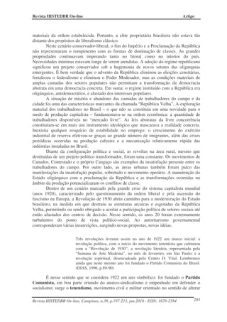 Revista HISTEDBR On-line Artigo
Revista HISTEDBR On-line, Campinas, n.38, p.197-213, jun.2010 - ISSN: 1676-2584 203
materiais da ordem estabelecida. Portanto, a elite proprietária brasileira não estava tão
distante dos propósitos do liberalismo clássico.
Neste cenário conservador-liberal, o fim do Império e a Proclamação da República
não representaram o rompimento com as formas de dominação de classes. As grandes
propriedades continuavam imperando tanto no litoral como no interior do país.
Necessidades mínimas estavam longe de serem atendidas. A adoção do regime republicano
significou um projeto conservador sob a hegemonia de novos setores das oligarquias
emergentes. É bem verdade que o advento da República eliminou as eleições censitárias,
fortaleceu o federalismo e eliminou o Poder Moderador, mas as condições materiais de
amplas camadas dos setores populares não permitiam a transformação da democracia
abstrata em uma democracia concreta. Em suma: o regime instituído com a República era
oligárquico, antidemocrático, e afastado dos interesses populares.
A situação de miséria e abandono das camadas de trabalhadores do campo e da
cidade foi uma das características marcantes da chamada “República Velha”. A exploração
material dos trabalhadores no Brasil – o que não se constituía em uma novidade para o
modo de produção capitalista – fundamentava-se na ordem econômica: a quantidade de
trabalhadores disponíveis no “mercado livre”. As leis abstratas da livre concorrência
constituíam-se em mais um instrumento ideológico que mascarava a realidade concreta.
Inexistia qualquer resquício de estabilidade no emprego: o crescimento do exército
industrial de reserva efetivou-se graças ao grande número de imigrantes, além das crises
periódicas ocorridas na produção cafeeira e a mecanização relativamente rápida das
indústrias instaladas no Brasil.
Diante da configuração política e social, as revoltas na área rural, mesmo que
destituídas de um projeto político transformador, foram uma constante. Os movimentos de
Canudos, Contestado e o próprio Cangaço são exemplos da insatisfação presente entre os
trabalhadores do campo. Por outro lado, as áreas urbanas também foram palco das
manifestações da insatisfação popular, sobretudo o movimento operário. A manutenção do
Estado oligárquico com a proclamação da República e as transformações ocorridas no
âmbito da produção potencializaram os conflitos de classe.
Dentro de um cenário marcado pela grande crise do sistema capitalista mundial
(anos 1920), caracterizado pelo questionamento da ordem liberal e pela ascensão do
fascismo na Europa, a Revolução de 1930 abriu caminho para a modernização do Estado
brasileiro, na medida em que destruiu as estruturas arcaicas e esgotadas da República
Velha, permitindo ou sendo obrigado a aceitar a participação política de setores sociais até
então afastados dos centros de decisão. Nesse sentido, os anos 20 foram extremamente
turbulentos do ponto de vista político-social. Ao autoritarismo governamental
corresponderam várias insurreições, surgindo novas propostas, novas idéias.
Três revoluções tiveram assim no ano de 1922 seu marco inicial: a
revolução política, com o início do movimento tenentista que culminou
com a “Revolução de 1930”; a revolução literária, representada pela
“Semana de Arte Moderna”, no mês de fevereiro, em São Paulo; e a
revolução espiritual, desencadeada pelo Centro D. Vital. Lembremos
ainda que neste mesmo ano foi fundado o Partido Comunista do Brasil.
(DIAS, 1996, p.89-90)
É nesse sentido que se considera 1922 um ano simbólico: foi fundado o Partido
Comunista, em boa parte oriundo do anarco-sindicalismo e empenhado em defender o
socialismo; surge o tenentismo, movimento civil e militar orientado no sentido de alterar
 