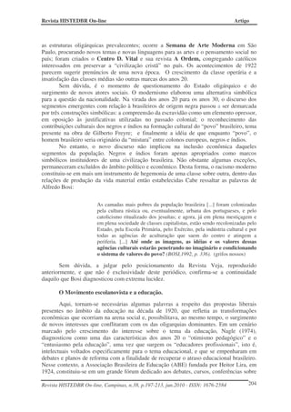 Revista HISTEDBR On-line Artigo
Revista HISTEDBR On-line, Campinas, n.38, p.197-213, jun.2010 - ISSN: 1676-2584 204
as estruturas oligárquicas prevalecentes; ocorre a Semana de Arte Moderna em São
Paulo, procurando novos temas e novas linguagens para as artes e o pensamento social no
país; foram criados o Centro D. Vital e sua revista A Ordem, congregando católicos
interessados em preservar a “civilização cristã” no país. Os acontecimentos de 1922
parecem sugerir prenúncios de uma nova época. O crescimento da classe operária e a
insatisfação das classes médias são outras marcas dos anos 20.
Sem dúvida, é o momento de questionamento do Estado oligárquico e do
surgimento de novos atores sociais. O modernismo elaborou uma alternativa simbólica
para a questão da nacionalidade. Na virada dos anos 20 para os anos 30, o discurso dos
segmentos emergentes com relação à brasileiros de origem negra passou a ser demarcada
por três construções simbólicas: a compreensão da escravidão como um elemento opressor,
em oposição às justificativas utilizadas no passado colonial; o reconhecimento das
contribuições culturais dos negros e índios na formação cultural do “povo” brasileiro, tema
presente na obra de Gilberto Freyre; e finalmente a idéia de que enquanto “povo”, o
homem brasileiro seria originário da “mistura” entre colonos europeus, negros e índios.
No entanto, o novo discurso não implicou na inclusão econômica daqueles
segmentos da população. Negros e índios foram apenas apropriados como marcos
simbólicos instituidores de uma civilização brasileira. Não obstante algumas exceções,
permaneceram excluídos do âmbito político e econômico. Desta forma, o racismo moderno
constituiu-se em mais um instrumento de hegemonia de uma classe sobre outra, dentro das
relações de produção da vida material então estabelecidas Cabe ressaltar as palavras de
Alfredo Bosi:
As camadas mais pobres da população brasileira [...] foram colonizadas
pela cultura rústica ou, eventualmente, urbana dos portugueses, e pelo
catolicismo ritualizado dos jesuítas; e agora, já em plena mestiçagem e
em plena sociedade de classes capitalistas, estão sendo recolonizadas pelo
Estado, pela Escola Primária, pelo Exército, pela indústria cultural e por
todas as agências de aculturação que saem do centro e atingem a
periferia. [...] Até onde as imagens, as idéias e os valores dessas
agências culturais estarão penetrando no imaginário e condicionando
o sistema de valores do povo? (BOSI,1992, p. 336). (grifos nossos)
Sem dúvida, a julgar pelo posicionamento da Revista Veja, reproduzido
anteriormente, e que não é exclusividade deste periódico, confirma-se a continuidade
daquilo que Bosi diagnosticou com extrema lucidez.
O Movimento escolanovista e a educação.
Aqui, tornam-se necessárias algumas palavras a respeito das propostas liberais
presentes no âmbito da educação na década de 1920, que refletia as transformações
econômicas que ocorriam na arena social e, possibilitava, ao mesmo tempo, o surgimento
de novos interesses que conflitaram com os das oligarquias dominantes. Em um cenário
marcado pelo crescimento do interesse sobre o tema da educação, Nagle (1974),
diagnosticou como uma das características dos anos 20 o “otimismo pedagógico” e o
“entusiasmo pela educação”, uma vez que surgem os “educadores profissionais”, isto é,
intelectuais voltados especificamente para o tema educacional, e que se empenharam em
debates e planos de reforma com a finalidade de recuperar o atraso educacional brasileiro.
Nesse contexto, a Associação Brasileira de Educação (ABE) fundada por Heitor Lira, em
1924, constituiu-se em um grande fórum dedicado aos debates, cursos, conferências sobre
 
