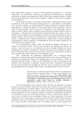 Revista HISTEDBR On-line Artigo
Revista HISTEDBR On-line, Campinas, n.38, p.197-213, jun.2010 - ISSN: 1676-2584 205
temas educacionais, políticos e sociais do qual participavam professores e eminentes
intelectuais. As Conferências Nacionais de Educação constituíram-se no principal
instrumento de difusão dos propósitos da ABE. Muitas idéias surgidas durante os debates
foram levadas adiante através das reformas estaduais e, depois, de 1930, através do próprio
Governo Federal5
.
Nesse cenário, emerge o movimento da Escola Nova, introduzida no Brasil no final
da década de vinte, pelos “Pioneiros da Educação Nova”, o qual tinha na escola pública,
laica, universal e gratuita sua grande bandeira6
. Embora esposando concepções políticas
heterogêneas, os intelectuais ligados ao movimento tinham como pressuposto comum a
crítica à escola existente, uma vez que esta se caracterizava pela seletividade social do
grupo ao qual se dirigia, além de significar uma educação de caráter formalista. Para os
renovadores, a educação seria um instrumento de democratização das relações sociais, na
medida em que neutralizaria as desigualdades econômicas e que proporcionaria a todos a
mesma formação. Nesse raciocínio, a educação laica voltada para o desenvolvimento da
ciência e condizente com a industrialização seria a solução para os grandes problemas
contemporâneos, além de significar a possibilidade do desenvolvimento econômico e da
democratização das relações sociais.
Esse posicionamento político, típico do liberalismo burguês, alicerçava-se na
crença em um Estado “neutro”, além de uma concepção não ideológica da ciência e da
técnica, o que não passa de um idealismo em uma sociedade dividida em classes
antagônicas. Na verdade, ao transformar a educação no único e grave problema do Brasil,
pois sua deficiência seria o motivo de nosso atraso, o discurso dos renovadores colaborava
para a ocultação das origens materiais das desigualdades sociais.
Sob a hegemonia dos intelectuais comprometidos com a ideologia liberal,
defensores de uma educação pública mantida pelo Estado ou não, com as reformas que se
seguiram na chamada Era Vargas até a promulgação da Lei de Diretrizes e Bases da
Educação Nacional (LDB) n° 4.024, de 20 de Dezembro de 1961, não romperam com
inúmeros vícios do passado. A dualidade “criticada” por muitos reformadores foi mantida
em um claro movimento de conciliação de interesses, que já se manifestava antes mesmo
da promulgação de nossa primeira LDB. Vejamos o pronunciamento de Anísio Teixeira:
Não advogamos o monopólio da educação pelo Estado, mas julgamos que
todos tem direito à educação pública, e somente os que quiserem é que
poderão procurar a educação privada. (...) Na escola pública, como
sucede no exército, desaparecerão as diferenças de classe e nela todos
os brasileiros se encontrarão, para uma formação comum, sem os
preconceitos contra certas formas de trabalho essenciais à
democracia. (TEXEIRA, 1999, p. 101) (grifos nossos)
O trecho reproduzido acima caracteriza bem o discurso que ainda hoje se encontra
presente nos círculos liberais. Trata-se de uma análise que concede à escola o poder quase
mágico de transformar a realidade. Porém, o fato é que, em nosso entendimento, a escola
não é capaz de eliminar por si só todas as questões relativas à desigualdade gerada pela
barbárie capitalista. É de se ressaltar que, embora os expoentes do liberalismo comemorem
o crescimento nas taxas de escolarização de base, o acesso ao saber não foi equitativo, e
nem o será no âmbito de uma sociedade dividida em classes antagônicas. Em nosso
entendimento, não se pode falar em educação escolar em uma sociedade divida em classes
antagônicas senão como expressão desta divisão e, por conseguinte, no plural: escola de
rico, escola de pobre; escola pública, que se confunde com as escolas mantidas pelo
 