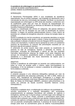 A assistência de enfermagem ao paciente politraumatizado
ALEX DE OLIVEIRA VASCONCELOS(1)
DANIEL RAMOS OLCERENKO(2)(Orientadores)

INTRODUÇÃO:

O Atendimento Pré-Hospitalar (APH) é uma modalidade de assistência
especializada, fora do âmbito hospitalar, cuja finalidade de atendimento visa à
manutenção da vida e/ou minimização das seqüelas. No Brasil, os recursos de
especialização em enfermagem ou APH ainda são recentes, o enfermeiro vem
se qualificando nessa área por meio de recursos de especialização em
emergência ou APH, atendendo as diretrizes do Ministério da Educação e do
Conselho Federal de Enfermagem.
Triagem é a classificação das vítimas em categorias, não apenas relativas à
gravidade, mas sim às situações em que mais se beneficiarão do socorro
prestado. A triagem do paciente politraumatizado diminui o fluxo interno de
pacientes em unidade de emergência reduzindo o tempo de duração deste na
unidade.
Quanto à avaliação do nível de consciência, em pacientes atendidos no serviço
de emergência, também pode ajudar a reduzir o tempo de permanência. Para
esta avaliação é utilizado a Escala de Coma de Glasgow (GCS) nos pacientes
críticos com traumatismo. A palavra trauma apresenta se como um substantivo
sinônimo de traumatismo, ou conjunto das perturbações causadas por um
ferimento seja ele de qualquer natureza.
O enfermeiro do pronto socorro deve estar presente no recebimento do
paciente na sala de emergência, fazendo a admissão do mesmo, as
prescrições, evoluções de enfermagem e planos de alta dos pacientes
internados desenvolvendo sistemas de triagem como parte integrante dos
serviços de emergência, possibilitando assim, a melhora na qualidade da
assistência e a diminuição dos riscos decorrentes da espera para o
atendimento na unidade.

OBJETIVO:
Verificar a assistência de enfermagem ao paciente com politraumatismo, em
todos os níveis da atuação sobre o mesmo; sejam pré-hospitalares ou
hospitalares. A fim de esclarecer e orientar a assistente de enfermagem, de
forma didática e ordenada.

METODOLOGIA:
A presente pesquisa é uma referencia bibliográfica realizada por meio de
literatura exploratória das pesquisas publicadas, de 1991 a 2005, relativa ao
trauma, APH, Assistência de enfermagem, Emergência e a triagem dos
pacientes politraumatizados onde foram utilizadas como fontes bibliográficas a
Base de Dados da Enfermagem (BDENF), Literatura Latino-Americana e do
Caribe em Ciências da Saúde (LILACS), Scientific Eletronic Library
Online(SciELO).

RESUMO:
Analisando a realidade atual, a multiplicação da violência e da quantidade de
veículos automotores e a explosão demográfica, vêm aumentando
progressivamente as patologias traumáticas nas unidades de urgência e
emergência, admitem que "o trauma atingiu o primeiro lugar como etiologia na
população de 0 a 39 anos". Porém, somente o conhecimento sobre esses
números não é suficiente, pois o enfermeiro que atende o politraumatizado nas
unidades de urgência e emergência, deve saber associar as lesões ortopédicas
com as possíveis complicações sistêmicas. A presença de trauma de grande
energia pode levar ao acometimento grave do sistema musculoesquelético
 