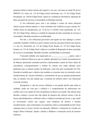 potencial ofensivo (pena mínima não superior a um ano, com base no artigo 89 da Lei
9099/95). Ex: Furto, art. 155 do Código Penal; Estelionato, art. 171 do Código Penal,
Receptação, art. 180 do Código Penal. Aplica-se a medida de Advertência, reparação do
dano, prestação de serviços à comunidade ou liberdade assistida.
O Ato infracional grave será o ato análogo a crimes de maior potencial
ofensivo (pena mínima superior a 1 ano) cometidos sem violência ou grave ameaça. Ex:
Tráfico ilícito de entorpecentes, art. 33 da Lei 11.343/06; Furto qualificado, art. 155,
§4º, do Código Penal. Aplica-se a medida de reparação do dano, prestação de serviços à
comunidade, liberdade assistida ou semiliberdade.
Por fim, o Ato infracional gravíssimo está ligado aos atos análogos a crimes
cometidos mediante violência ou grave ameaça à pessoa cuja pena mínima seja superior
a 1 ano. Ex: Homicídio, art. 121 do Código Penal; Roubo, art. 157 do Código Penal;
Estupro, art. 213 do Código Penal. Aplica-se a medida de Reparação do dano, prestação
de serviços à comunidade, liberdade assistida, semiliberdade ou internação.
O presente trabalho está organizado em ___________________partes, onde é
possível evidenciar Observa-se que as medidas aplicadas nos Centros Socioeducativos
de Manaus apresentam resultados positivos, demonstrados a partir do baixo índice de
reincidência, consequentemente o modelo do sistema está sendo adotado como
parâmetro para os demais estados da federação, como dito pelo coordenador do CNJ.
Entende-se também que o objetivo das medidas se concentra mais na reinserção social,
fortalecimentos de vínculos familiares e comunitários do que na punição propriamente
dita, no entanto, isso não impede que o momento de reflexão sobre o ato infracional
cometido aconteça.
Reorganizar a vida dos jovens infratores é um grande desafio para todas as
unidades, tendo em vista que a violência e o comportamento de adolescentes em
conflito com a Lei sempre foi foco de polêmica no Brasil e no mundo. Nas últimas duas
décadas, crianças e jovens têm sido objeto de pesquisa das ciências sociais a fim de
buscar aprofundamentos e reflexões sobre a violência cometida por jovens, o que expõe
os movimentos sociais que erguem essas bandeiras de direitos e buscam
reconhecimento. Aqui contextualizo seis propostas contra a criminalidade juvenil: Gerar
empregos para os jovens; Investir em educação; Melhorar o tratamento de viciados em
drogas; Bolsa Formação; Apoiar a família e Melhorar a reinserção social de menores
infratores.
 