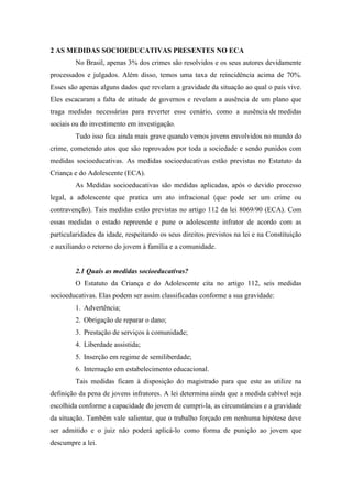 2 AS MEDIDAS SOCIOEDUCATIVAS PRESENTES NO ECA
No Brasil, apenas 3% dos crimes são resolvidos e os seus autores devidamente
processados e julgados. Além disso, temos uma taxa de reincidência acima de 70%.
Esses são apenas alguns dados que revelam a gravidade da situação ao qual o país vive.
Eles escacaram a falta de atitude de governos e revelam a ausência de um plano que
traga medidas necessárias para reverter esse cenário, como a ausência de medidas
sociais ou do investimento em investigação.
Tudo isso fica ainda mais grave quando vemos jovens envolvidos no mundo do
crime, cometendo atos que são reprovados por toda a sociedade e sendo punidos com
medidas socioeducativas. As medidas socioeducativas estão previstas no Estatuto da
Criança e do Adolescente (ECA).
As Medidas socioeducativas são medidas aplicadas, após o devido processo
legal, a adolescente que pratica um ato infracional (que pode ser um crime ou
contravenção). Tais medidas estão previstas no artigo 112 da lei 8069/90 (ECA). Com
essas medidas o estado repreende e pune o adolescente infrator de acordo com as
particularidades da idade, respeitando os seus direitos previstos na lei e na Constituição
e auxiliando o retorno do jovem à família e a comunidade.
2.1 Quais as medidas socioeducativas?
O Estatuto da Criança e do Adolescente cita no artigo 112, seis medidas
socioeducativas. Elas podem ser assim classificadas conforme a sua gravidade:
1. Advertência;
2. Obrigação de reparar o dano;
3. Prestação de serviços à comunidade;
4. Liberdade assistida;
5. Inserção em regime de semiliberdade;
6. Internação em estabelecimento educacional.
Tais medidas ficam à disposição do magistrado para que este as utilize na
definição da pena de jovens infratores. A lei determina ainda que a medida cabível seja
escolhida conforme a capacidade do jovem de cumpri-la, as circunstâncias e a gravidade
da situação. Também vale salientar, que o trabalho forçado em nenhuma hipótese deve
ser admitido e o juiz não poderá aplicá-lo como forma de punição ao jovem que
descumpre a lei.
 