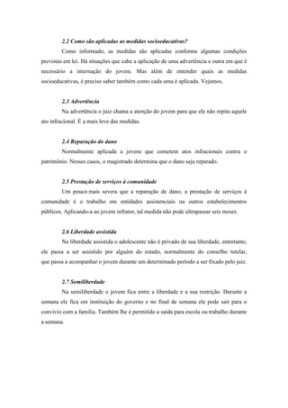 2.2 Como são aplicadas as medidas socioeducativas?
Como informado, as medidas são aplicadas conforme algumas condições
previstas em lei. Há situações que cabe a aplicação de uma advertência e outra em que é
necessário a internação do jovem. Mas além de entender quais as medidas
socioeducativas, é preciso saber também como cada uma é aplicada. Vejamos.
2.3 Advertência
Na advertência o juiz chama a atenção do jovem para que ele não repita aquele
ato infracional. É a mais leve das medidas.
2.4 Reparação do dano
Normalmente aplicada a jovens que cometem atos infracionais contra o
patrimônio. Nesses casos, o magistrado determina que o dano seja reparado.
2.5 Prestação de serviços à comunidade
Um pouco mais severa que a reparação de dano, a prestação de serviços à
comunidade é o trabalho em entidades assistenciais ou outros estabelecimentos
públicos. Aplicando-a ao jovem infrator, tal medida não pode ultrapassar seis meses.
2.6 Liberdade assistida
Na liberdade assistida o adolescente não é privado de sua liberdade, entretanto,
ele passa a ser assistido por alguém do estado, normalmente do conselho tutelar,
que passa a acompanhar o jovem durante um determinado período a ser fixado pelo juiz.
2.7 Semiliberdade
Na semiliberdade o jovem fica entre a liberdade e a sua restrição. Durante a
semana ele fica em instituição do governo e no final de semana ele pode sair para o
convívio com a família. Também lhe é permitido a saída para escola ou trabalho durante
a semana.
 