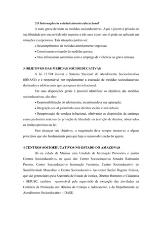 2.8 Internação em estabelecimento educacional
A mais grave de todas as medidas socioeducativas. Aqui o jovem é privado de
sua liberdade por um período não superior a três anos e por isso só pode ser aplicada em
situações excepcionais. Tais situações podem ser:
 Descumprimento de medidas anteriormente impostas;
 Cometimento reiterado de medidas graves;
 Atos infracionais cometidos com o emprego de violência ou grave ameaça.
3 OBJETIVOS DAS MEDIDAS SOCIOEDUCATIVAS
A lei 12.594 institui o Sistema Nacional de Atendimento Socioeducativo
(SINASE) e é responsável por regulamentar a execução de medidas socioeducativas
destinadas a adolescentes que pratiquem ato infracional.
Em suas disposições gerais é possível identificar os objetivos das medidas
socioeducativas, são eles:
 Responsabilização do adolescente, incentivando a sua reparação;
 Integração social garantindo seus direitos sociais e individuais;
 Desaprovação de conduta infracional, efetivando as disposições da sentença
como parâmetro máximo de privação de liberdade ou restrição de direitos, observados
os limites previstos na lei.
Para alcançar tais objetivos, o magistrado deve sempre atentar-se a alguns
princípios que são fundamentais para que haja a responsabilização do agente.
4 CENTROS SOCIOEDUCATIVOS NO ESTADO DO AMAZONAS
Há na cidade de Manaus uma Unidade de Internação Provisória e quatro
Centros Socioeducativos, os quais são: Centro Socioeducativo Senador Raimundo
Parente, Centro Socioeducativo Internação Feminina, Centro Socioeducativo de
Semiliberdade Masculino e Centro Socioeducativo Assistente Social Dagmar Feitosa,
que são gerenciados pela Secretaria de Estado de Justiça, Direitos Humanos e Cidadania
- SEJUSC, também responsável pela supervisão da execução das atividades da
Gerência de Promoção dos Direitos da Criança e Adolescente, e do Departamento de
Atendimento Socioeducativo – DASE.
 