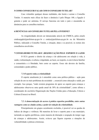 5 COMO CONSEGUIR FALAR COM O CONSELHO TUTELAR?
Caso vislumbre qualquer dessas realidades, não hesite e acione o Conselho
Tutelar. A maneira mais eficaz de fazer a denúncia é pelo Disque 100, a ligação é
gratuita e pode ser anônima. O serviço funciona em todo o país e encaminha as
denúncias para os conselhos tutelares.
6 DENÚNCIAS AO CONSELHO TUTELAR PELA INTERNET
As irregularidades devem ser denunciadas através do CMDCA, pelos emails
cmdcacpgdct@prefeitura.sp.gov.br e cmdca@prefeitura.sp.gov.br ou do Ministério
Público, indicando o Conselho Tutelar, a situação, datas e se possível, os nomes dos
conselheiros envolvidos.
7 CONSELHEIRO TUTELAR E (RE)EDUCAÇÃO PELO ESPORTE E LAZER
O ECA garante o direito da criança e do adolescente em relação à vida, à
saúde, à alimentação, à cultura, à dignidade, ao lazer, ao respeito, à convivência familiar
e comunitária e à liberdade, bem como ao esporte. Esses são deveres da família,
comunidade e poder público.
7.1 O esporte reduz a criminalidade
O esporte atualmente já é entendido como uma política pública – ação para
solução de um ou mais problemas da sociedade –, essencial como educação e saúde, por
exemplo. Isso porque, “onde existem programas de apoio ao esporte para crianças e
adolescentes observa-se uma queda anual de 30% da criminalidade”, como afirma o
coordenador do escritório Organização das Nações Unidas para a Educação, Ciência e
Cultura (Unesco) no Brasil.
7.2 A democratização do acesso à prática esportiva possibilita, entre outras
vantagens como as citadas acima, o poder de redução da criminalidade.
Principalmente em grupos socialmente excluídos, é possível ver as quedas de
índices de drogas e violência. Há maneiras de levar o esporte para o seu município,
incluindo as regiões periféricas, como maneira de distração e ocupação do tempo vago
de crianças e adolescentes. Assim, evita-se que fiquem expostas a situações de
vulnerabilidade e práticas criminosas.
 