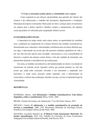 7.3 Como os municípios podem afastar a criminalidade com o esporte
Como responsáveis por oferecer oportunidades para garantia dos direitos das
crianças e dos adolescentes, o trabalho das Secretarias, Departamentos e Fundações
Municipais de Esporte é primordial. Muito pode ser feito a começar pelos investimentos
em espaços para a prática esportiva. Quadras, campos e equipamentos são algumas
coisas que podem ser oferecidas para a população infantil e jovem.
8 CONSIDERAÇÕES FINAIS
A importância do artigo reside, entre outras razões, na oportunidade de contribuir
com a ampliação da compreensão da evolução histórica das medidas socioeducativas,
demonstrando que a educação e oportunidades contribuem para um futuro diferente que,
em regra, é apresentado aos jovens que não possuem condições igualitárias de vida e,
por isso não são bem quistos pela sociedade. Acrescenta-se a isso a possibilidade de
discorrer a respeito dos projetos sociais dentro e fora das unidades de internação, que
demonstram diminuir a reincidência de atos infracionais.
Em suma, as medidas socioeducativas são fundamentadas no ensino e na adoção de
mecanismos de inclusão social, injetando valores que possam penetrar na vida dos
jovens que ainda estão crescendo, elevando a sua autoestima e ampliando seus
horizontes. E ainda assim, possuem caráter reparador, com a determinação de
ressocializar e realizar uma reeducação, fazendo com que o jovem se mantenha longe da
criminalidade.
REFERÊNCIAS
BANDEIRA, Marcos. Atos Infracionais e Medidas Socioeducativas: Uma leitura
dogmática, crítica e constitucional. Ilhéus: UESC, 2006
BRASIL. Estatuto da Criança e do Adolescente. 5ª ed. São Paulo: Saraiva, 2012
MIYAGUI, Camila. O adolescente e a medida socioeducativa de prestação de
serviços a comunidade. 2008, 214f. Dissertação (Mestrado em Psicologia Social),
Pontifícia Universidade Católica de São Paulo. 2008.
OLIVEIRA, Josicleide Monteiro de. O Brincar Como Instrumento Motivador No
Ensino Aprendizagem. 2016. 47p. Trabalho de Conclusão de Curso (Licenciatura
Pedagogia) Universidade Federal da Paraíba, João Pessoa, 2016.
 