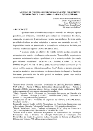 1
Simone Helen Drumond Ischkanian - Doutoranda em Educação, Professora SEMED,
UEA e IFAM – Autora do Método de Portfólios Educacionais (Inclusão – Autismo e
Educação). SHDI é autora de artigos e livros, é epigrafe citação e referencia de TCCs,
artigos, pesquisas e livros - simone_drumond@hotmail.com
2
Gladys Nogueira Cabral - Mestranda em Tecnologias Emergentes na Educação pela
MUST University. Psicóloga (UAP/UFF). Administradora (FASC). Professora de
Idiomas (ETEP). gladyscabraln@gmail.com
5
Diogo Rafael da Silva - Mestrando em Engenharia de Software, na CESAR School.
Concluirei em 2024.
Pesquisador e desenvolvedor no SiDi, Pós-graduado em Tecnologias Educacionais para
a Docência em Educação Profissional e Tecnológica – UEA. ans.diogo@gmail.com
4
Rita de Cássia Soares Duque - Graduada em Pedagogia UFMT e Esp. em Ed.especial e
TGD e Psicologia Escolar e Educacional FACULDADE FAVENI
5
Adriana Alves de Lima - Professora. Pós-graduada em Especialização em Tecnologias
Educacionais para a Docência em Educação Profissional e Tecnológica, pela
Universidade do Estado do Amazonas (UEA). Graduada em Bacharel em Engenharia
Elétrica, pela Uninorte-AM. adriana.alveseng@gmail.com
MÉTODO DE PORTFÓLIOS EDUCACIONAIS: COMO FERRAMENTA
METODOLÓGICA E AVALIATIVA NA EDUCAÇÃO SUPERIOR.
Simone Helen Drumond Ischkanian¹
Gladys Nogueira Cabral2
Diogo Rafael da Silva3
Rita de Cássia Soares Duque4
Adriana Alves de Lima5
1. INTRODUÇÃO
O portfólio como ferramenta metodológica e avaliativa na educação superior
possibilita, aos professores, versatilidade para conhecer as competências dos alunos,
documentar seu processo de aprendizagem e avaliar suas produções de forma ampla,
permitindo direcionar as ações pedagógicas e repensar suas estratégias em sala. ―É
imprescindível avaliar as oportunidades e os desafios da utilização do Portfólio para
avaliação na educação superior‖ (ALVES DE LIMA, 2022).
A avaliação aliadas aos objetivos do portfólio permite revisões constantes de
comportamentos, atuações e condutas no ensino superior. ―Seu sentido foi historicamente
construído no âmbito educacional e profissional, com o intuito de medição, direcionado
para resultados evidenciados‖ (ISCHKANIAN; CABRAL; RAFAEL DA SILVA;
SOARES DUQUE; ALVES DE LIMA, 2022). Os autores também evidenciam que ―o
uso do portfólio ainda não está muito estudado no Brasil‖. Espera-se que com este artigo
as praticas avaliativas torne-se relevante no desenvolvimento de alternativas formativas
inovadoras, procurando sair da visão pontual da avaliação apenas como medida
classificatória e excludente.
 