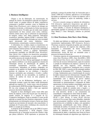 produção e entrega do produto final, do fornecedor para o
2. Business Intelligence                                        cliente. CRM são os sistemas, aplicativos e as tecnologias
                                                                devotadas ao tratamento com o cliente da empresa, com o
   Chegou a era da fidelização, da customização, da             objetivo de melhorar as ações de marketing, vendas e
sedução do cliente e da Inteligência aplicada aos negócios.     serviços.
Assim sendo, os grandes bancos de dados corporativos               Um novo conceito emerge na indústria da informática:
começaram a produzir variantes, como os Depósitos de            EAI (Enterprise Application Integration), que pode ser
Dados (Data Warehouse), com o objetivo de entregar aos          traduzido como a integração de aplicações corporativas.
tomadores de decisão, a informação na forma mais precisa           Neste trabalho, o conceito de Business Intelligence é
e utilizável possível. Os dados que até então eram simples      apresentado segundo os conceitos de Data Warehouse[7],
representantes de fatos comuns como nome, endereço,             Data Mart[1] e Data Mining[5], cobertos na próxima
telefone, dentre outros, hoje se sofisticam na representação    seção.
de imagens, vídeos, sons, dados temporais, indicadores
econômicos, planilhas, páginas HTML e estruturas XML,           2.1. Data Warehouse, Data Mart e Data Mining
acompanhando as mudanças solicitadas por uma sociedade
agora alavancada por outras indústrias, como                       Os dados que habitam os tradicionais sistemas legados
entretenimento, comunicação e comércio eletrônico.              recentemente implementados, ERP (Enterprise Resource
   A informática fez os dados, depois os transformou em         Planning), ou pacotes integrados de gestão, que constituem
informação. Agora o objetivo é usinar conhecimentos, a          a base dos processos de negócios das empresas, estão
partir daquelas matérias-primas. BI representa a habilidade     formatados e estruturados da forma transacional,
de se estruturar, acessar e explorar informações,               dificultando, dessa maneira, o seu tratamento
normalmente guardadas em DW/DM (Data Warehouse,                 informacional. Assim, BI deve ser entendido como o
Data Marts) com o objetivo de desenvolver percepções,           processo de desenvolvimento de:
entendimentos e conhecimentos, os quais podem produzir          - Estruturas especiais de armazenamento de informações
um melhor processo de tomada de decisão.                           como Data Warehouse (DW), Data Mart(DM) e ODS
   É o conceito de Data Mining (garimpagem de dados)               (Operational Data Store), com o objetivo de se montar
que objetiva melhorar o uso desses gigantescos arsenais de         uma base de recursos informacionais, capaz de sustentar
informação através da identificação de padrões de                  a camada de inteligência da empresa e possível de ser
correlação     normalmente      invisíveis    em     análises      aplicada aos seus negócios, como elementos
convencionais. Indicadores de produtos comprados em                diferenciais e competitivos. Juntamente com o conceito
conjunto ou de padrões de fraudes praticadas ajudarão os           de DM, DW, OSD, o conceito de BI contempla também
gerentes de empresas, no seu cotidiano, a descobrir                o conjunto de ferramentas ETC - Extração, Tratamento
sinuosas correlações que certamente o levarão a melhor             e Carga, fundamentais para a transformação do recurso
dispor a gôndola do seu mercadinho, ou modificar os                de dados transacional em informacional. Enquanto DW
critérios de análise de riscos de uma proposta de                  e DM se referem à estruturas dimensionais de dados,
empréstimo.                                                        remodeladas com o objetivo de prover análises
   Vive-se a era do BI-Business Intelligence, com a                diferenciais, o conceito de OSD, por sua vez, está
informação usinada a partir dos dados sendo diretamente            relacionado ao armazenamento e tratamento de dados
aplicada aos negócios [1]. Assim como a área de gerência           operacionais, de forma também consolidada, porém sem
de conhecimento (KMS-Knowledge Management System),                 as características dimensionais. O ODS além de
BI visa criar estoques de dados e fatos que suportem               representar a metade do caminho entre o legado e o
processos decisórios fundamentais.                                 DW, também oferece informações importantes do ponto
   Enquanto as duas abordagens acima visam olhar para              de vista decisório, devido a sua característica de
dentro da empresa, existe uma terceira que visa observar o         consolidação e integração de várias fontes de dados.
mundo exterior da empresa. É o conceito de CI-                  - Aplicações especiais de tratamento de dados, como
Competitive Intelligence. Pode-se entender CI como um BI           OLAP e Data Mining. O termo OLAP (On-Line
aplicado ao mundo fora das fronteiras empresariais, focado         Analytical Processing), hoje muito difundido, traduzido
primariamente em informações textuais e factais que dizem          para processamento analítico on-line, representa essa
respeito aos movimentos do mercado e dos concorrentes. A           característica de se trabalhar os dados, com operadores
estratégia de CI passa pelas vizinhanças dos conceitos de          dimensionais, possibilitando uma forma múltipla e
KMS e se acopla aos de Mining.                                     combinada de análise. O conceito de Data Mining por
   A proposta de BI acopladas com as de CRM (Costomer              outro lado, está mais relacionado com os processos de
Relationship Management) e SCM (Supplay Chain                      análise de inferência do que com os de análise
Management) de se concentrar em prol dos clientes é algo           dimensional de dados e representa uma forma de busca
que parece definitivo. SCM representa os processos de              de informação baseada em algoritmos que objetivam o
 