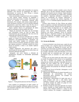 deste algoritmo, os dados serão formatados de maneiras                            Depois de definido e testado o modelo, ocorre a fase de
diferentes. Este processo de preparação dos dados é                            aplicação, que se dá pela utilização daqueles algoritmos
determinante no sucesso do Data Mining e costuma                               ajustados em situações reais de sistemas. Alguns produtos
consumir muito tempo e recurso.                                                permitem que seja produzido um código fonte, resultante
   A fase de mineração é responsável por criar os modelos                      dos modelos e algoritmos definidos e compilados, que
de Data Mining, definir amostras ou população e                                poderá ser incorporado em sistemas tradicionais e
selecionar dados para treinar o modelo. Além disso, aqui                       invocado para a execução das análises requeridas. As
deverá ser definida a formatação requerida pelas                               Seções 3.1, 3.2 e 3.3 abordam algumas aplicações de Data
ferramentas. Por exemplo, redes neurais exigem dados na                        Mining.
forma dicotômica (sim/não) e árvore de decisão demanda                            Existem várias técnicas de Data Mining que podem
agrupamentos, como bom, médio e ruim. Por fim, cria os                         ajudar as empresas a encontrar informações para fomentar
previsores ou atributos-chave para a análise do negócio.                       a sua tomada de decisão. Heinrichs & Lim [6] utilizam a
   Alguns modelos básicos de garimpagem de dados                               técnica de Análise de Regressão em seu trabalho sobre
podem ser utilizados na fase de análise tais como:                             ferramenta de Data Mining baseado na Web. Outras
- Regras de associação: São regras que são formadas                            técnicas como Análise de Conglomerados, Métodos
   com informações existes na base de dados. São                               Preditivos com Séries Temporais, Árvore de Decisão,
   relacionamentos que na grande parte das vezes não são                       Redes Neurais e Algoritmos Genéticos são importantes.
   conhecidos pelo detentor do negócio.                                        Essas três últimas são apresentadas a seguir. Resta aos
- Classificação: são processos utilizados para se definir                      especialistas identificar a melhor técnica para o seu
   grupos ou classes de elementos, baseado em certos                           problema.
   parâmetros pré-estabelecidos.Várias abordagens são
   usadas para definir modelos de referência (redes                            3.1. Árvore de Decisão
   neurais, árvores de decisão, baseados em regras), sendo
   que algumas permitem a definição explícita da classe                           A árvore de decisão é uma técnica que, a partir de uma
   (árvore de decisão) e outras o seu modelo implícito                         massa de dados, cria e organiza regras de classificação e
   (redes neurais).                                                            decisão em formato de diagrama de árvores, que irão
- Padrões Seqüenciais: são processos que visam a                               classificar suas observações ou predizer resultados futuros.
   identificação de fatos que implicam em outros fatos, em                     Se seus dados estiverem divididos em classes dicotômicas,
   momentos diferentes de tempo.                                               por exemplo, infectados contra não-infectados, um árvore
- Agregação: tem como objetivo a obtenção de                                   de decisão pode ser construída para criar regras que
   agrupamentos baseados na similaridade apresentada                           classifiquem casos já existentes ou casos novos, com
   pelos dados.                                                                precisão.
                                                                                  Começa com um único grupo que reúne todos os casos
              DW/DM                                                            em estudo. Na medida em que a árvore vai se expandindo,
                                                                               esta base é dividida em módulos que representam
                      Outros dados
                      internos
                                                                               categorias das variáveis analisadas. Cada galho da árvore é
                                               Dado
                                             preparado
                                                                               formado por esses nódulos que vão se abrindo em
                      Dados externos                                           subgrupos mutuamente exclusivos. Cada nódulo e cada
                                                                               galho apresentam uma proporção de obtenção da resposta
    Conjunto total                                                             em estudo.
    de dados
                                Preparação               Mineração
                                                                                  O emprego de Árvore de Decisão é abrangente e se dá
                                                                               nas seguintes abordagens:
                                                                     Análise
                                                                               a) Segmentação: Identificação de grupos baseando-se na
                                                                      !?!?
                                                                                    identificação    de características     em comum
                                                                                    apresentadas pelos elementos. Por exemplo, em
                                                                                    segmentação de mercado.
                                                                               b) Estratificação: Determinação de regras para que se
          Aplicação                                                                 possa designar cada caso a uma dentre várias
 Figura 2 – Visão geral do processo de Data Mining [1].                             categorias existentes, como por exemplo classificar
                                                                                    um cliente tomador de crédito em grupo de risco
   Estes modelos de garimpagem de dados podem ser                                   elevado, risco médio, risco baixo.
usados de forma integrada, realizando análises em cascata,                     c) Predição: Criação de regras para aplicação em eventos
com operadores aplicados sobre resultados de outros. Isso                           futuros. Podendo ser usada também para identificar
pode ser visto em [2].                                                              relações entre atributos preditivos e valore de uma
                                                                                    variável contínua. Por exemplo, a identificação de
 