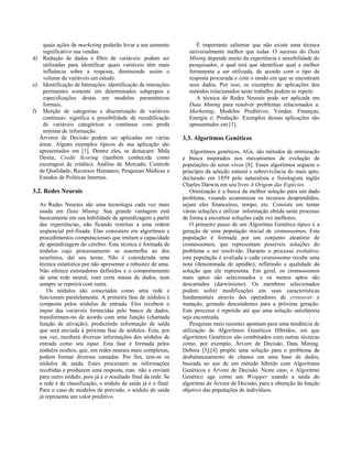 quais ações de marketing poderão levar a um aumento              É importante salientar que não existe uma técnica
   significativo nas vendas.                                     universalmente melhor que todas. O sucesso do Data
d) Redução de dados e filtro de variáveis: podem ser             Mining depende muito da experiência e sensibilidade do
   utilizadas para identificar quais variáveis têm mais          pesquisador, o qual terá que identificar qual a melhor
   influência sobre a resposta, diminuindo assim o               ferramenta a ser utilizada, de acordo com o tipo de
   volume de variáveis em estudo.                                resposta procurada e com o modo em que se encontram
e) Identificação de Interações: identificação de interações      seus dados. Por isso, os exemplos de aplicações dos
   pertinentes somente em determinados subgrupos e               métodos relacionados neste trabalho podem se repetir.
   especificações destas em modelos paramétricos                    A técnica de Redes Neurais pode ser aplicada em
   formais.                                                      Data Mining para resolver problemas relacionados a:
f) Merção de categorias e discretização de variáveis             Marketing; Modelos Preditivos; Vendas; Finanças;
   contínuas: significa a possibilidade de recodificação         Energia e; Produção. Exemplos dessas aplicações são
   de variáveis categóricas e contínuas com perda                apresentados em [1].
   mínima de informação.
  Árvores de Decisão podem ser aplicadas em várias             3.3. Algoritmos Genéticos
  áreas. Alguns exemplos típicos de sua aplicação são
  apresentados em [1]. Dentre eles, se destacam: Mala             Algoritmos genéticos, AGs, são métodos de otimização
  Direta; Credit Scoring (também conhecida como                e busca inspirados nos mecanismos de evolução de
  escoragem de crédito); Análise de Mercado; Controle          populações de seres vivos [8]. Esses algoritmos seguem o
  de Qualidade; Recursos Humanos; Pesquisas Médicas e          princípio da seleção natural e sobrevivência do mais apto,
  Estudos de Políticas Internas.                               declarado em 1859 pelo naturalista e fisiologista inglês
                                                               Charles Darwin em seu livro A Origem das Espécies.
3.2. Redes Neurais                                                Otimização é a busca da melhor solução para um dado
                                                               problema, visando economizar os recursos desprendidos,
  As Redes Neurais são uma tecnologia cada vez mais            sejam eles financeiros, tempo, etc. Consiste em tentar
  usada em Data Mining. Sua grande vantagem está               várias soluções e utilizar informação obtida neste processo
  basicamente em sua habilidade de aprendizagem a partir       de forma a encontrar soluções cada vez melhores.
  das experiências, não ficando restritas a uma ordem             O primeiro passo de um Algoritmo Genético típico é a
  seqüencial pré-fixada. Elas consistem em algoritmos e        geração de uma população inicial de cromossomos. Esta
  procedimentos computacionais que imitam a capacidade         população é formada por um conjunto aleatório de
  de aprendizagem do cérebro. Esta técnica é formada de        cromossomos, que representam possíveis soluções do
  nódulos cujo processamento se assemelha ao dos               problema a ser resolvido. Durante o processo evolutivo,
  neurônios, daí seu nome. Não é considerada uma               esta população é avaliada e cada cromossomo recebe uma
  técnica estatística por não apresentar a robustez de uma.    nota (denominada de aptidão), refletindo a qualidade da
  Não oferece estimadores definidos e o comportamento          solução que ele representa. Em geral, os cromossomos
  de uma rede neural, com certa massa de dados, nem            mais aptos são selecionados e os menos aptos são
  sempre se repetirá com outra.                                descartados (darwinismo). Os membros selecionados
      Os nódulos são conectados como uma rede e                podem sofrer modificações em suas características
  funcionam paralelamente. A primeira fase de nódulos é        fundamentais através dos operadores de crossover e
  composta pelos nódulos de entrada. Eles recebem o            mutação, gerando descendentes para a próxima geração.
  imput das variáveis fornecidas pelo banco de dados,          Este processo é repetido até que uma solução satisfatória
  transformam-no de acordo com uma função (chamada             seja encontrada.
  função de ativação), produzindo informação de saída             Pesquisas mais recentes apontam para uma tendência de
  que será enviada à próxima fase de nódulos. Esta, por        utilização de Algoritmos Genéticos Híbridos, em que
  sua vez, receberá diversas informações dos nódulos de        algoritmos Genéticos são combinados com outras técnicas
  entrada como seu input. Esta fase é formada pelos            como, por exemplo, Árvore de Decisão, Data Mining.
  nódulos ocultos, que, em redes neurais mais complexas,       Debora [3];[4] propõe uma solução para o problema de
  podem formar diversas camadas. Por fim, tem-se os            desbalanceamento de classes em uma base de dados,
  nódulos de saída. Estes processam as informações             baseada no uso de um método híbrido com Algoritmos
  recebidas e produzem uma resposta, mas não a enviam          Genéticos e Árvore de Decisão. Neste caso, o Algoritmo
  para outro nódulo, pois já é o resultado final da rede. Se   Genético age como um Wrapper usando a saída do
  a rede é de classificação, o nódulo de saída já é o final.   algoritmo de Árvore de Decisão, para a obtenção da função
  Para o caso de modelos de previsão, o nódulo de saída        objetivo das populações de indivíduos.
  já representa um valor preditivo.
 