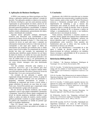 4. Aplicações de Business Intelligence                       5. Conclusões
   A SPSS é uma empresa que lidera tecnologias em Data          Atualmente, não é difícil de se perceber que os sistemas
Mining e aplicações analíticas para melhorar a tomada de     de BI da empresa são essenciais para a tomada de decisões.
decisões. Tais aplicações atendem os objetivos do conceito   Neste contexto, pode-se dizer que DW (Data Warehouse)
de Business Intelligence, que tem como premissa auxiliar     tornou-se a ferramenta principal para o trabalho do
organizações no gerenciamento do futuro, através de um       departamento de marketing e que a maioria das
aprendizado do passado, do entendimento do presente e        informações para tomada de decisão são extraídas dos
prevendo potenciais problemas e possibilidade. A empresa     sistemas de apoio à tomada de decisão. Entre as diversas
fornece todas as aplicações necessárias para um processo     utilizações dos sistemas de BI, se destacam a análise de
analítico, desde o planejamento, gerenciamento dos dados,    tráfego, o acompanhamento da receita e sua tendência,
análise e distribuição dos resultados.                       análise de churn e de retenção de clientes.
   Algumas dessas aplicações analisam informações               Várias técnicas, ferramentas e conceitos existem no
históricas para determinar com confiabilidade o que          mercado. Porém, quando uma empresa busca implementar
acontecerá no futuro. Árvore de Decisão são úteis em Data    uma solução de BI-Business Intelligence, primeiro ela
Mining conforme abordado na Seção 3.1.. Elas criam uma       deverá identificar qual é seu problema, como atacá-lo e
estrutura de árvore na qual cada ramo é separado em          principalmente como resolvê-lo. Estas questões são
subconjuntos mutuamente exclusivos. Cada ramo da árvore      fundamentais para que se efetue uma boa escolha da
corresponde a uma regra para separar os dados em             ferramenta ou técnica a ser utilizada.
subconjuntos que produzem pre-condições para os dados           Uma vez que identificamos a necessidade de se dar
atuais e para os novos dados. Os componentes de árvore de    apoio à tomada de decisão quando se trata do
decisão são úteis, por exemplo, em segmentação de            desenvolvimento de software, pretende-se em trabalhos
marketing para identificar grupos distintos em um banco      futuros investigar a aplicabilidade de BI no processo de
de dados de clientes; em análise de riscos para descobrir    desenvolvimento de software.
fatores que determinam se uma aplicação particular é um
risco de crédito bom ou ruim e; em gerenciamento de          Referências Bibliográficas
relacionamento de clientes (CRM) para descobrir padrões
em como clientes interagem com uma determinada               [1] C.Barbieri, “ BI- Businesss Intelligence: Modelagem &
companhia.                                                   Tecnologia”, Ed. Axcel Books, Rio de Janeiro, 2001.
    Um dos produtos oferecidos pela empresa é a
ferramenta AnswerTree, que é um software para Data           [2] D. R. Carvalho, “A hybrid decision tree/genetic algoritm for
Mining que capacita usuários de negócios analisar dados      coping with the problem of small disjuncts in Data Mining”,
                                                             In:2000 Genetic and Evolutionary Computation Conference, Las
com uma maior precisão. Ela utiliza a técnica de Árvore de   Vegas. 2000.
Decisão (http://www.spss.com/spssetd/tools.htm).
   Um exemplo de sua aplicação é quando uma                  [3] D. R. Carvalho, “Data Mining através de indução de Regras e
organização deseja determinar quais clientes, ou grupo de    Algoritmos Genéticos”, Dissertação de Mestrado em Informática
cidadãos que melhor combinam com suas promoções e            Aplicada, PUCPR, PR, 1999.
programas, marcando precisamente as pessoas e
eliminando as conjecturas que levam a enviar ofertas a       [4] D. R. Carvalho, “A hybrid genetic algorithm decision tree
grupos arbitrários de pessoas em suas listas de e-mail.      approach for coping with unbalanced classes”, In: The Second
Neste caso, AnswerTree permite que a organização atinja      International Conference on Pratical Application of Knowledge
                                                             Management,                   London.                   1998.
mais eficientemente o grupo certo de pessoas .
   Ela usa Árvores de Decisão escaláveis, que revelam        [5] Z.Chen, “Data Mining and Uncertain Reasoning: An
segmentos e prevê como grupos responderão a promoções        Integrated Approach”, John Wiley & Sons, Canada, 2001.
e programas. AnswerTree oferece quatro componentes de
árvore de decisão poderosos, (podendo escolher o que         [6] H.Heinrichs, Jeen-Su Lim, “Integrating web-based data
melhor se aplica aos dados do usuário), mostra modelos       mining tools with business models for knowledge managment”.
gráficos permitindo visualizar os grupos daquele assunto.    Decision Support System, vol.35, 2003, p. 103-112.
Os gráficos são importantes no sentido de permitir agir
sobre os resultados rapidamente.                             [8] E.G.M. Lacerda, A.C.P.L.F. Carvalho, “Introdução aos
   Chen [5] fornece uma visão detalhada sobre os             Algoritmos Genéticos”. In: Anais do XIX Congresso
algoritmos e sobre as técnicas que podem ser utilizadas no   Nacional da Sociedade Brasileira de Computação. vol.II,
contexto de Data Mining.                                     1999, p.51-126.
 