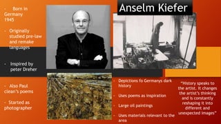 - Born in
Germany
1945
- Originally
studied pre-law
and remake
languages
- Inspired by
peter Dreher
- Also Paul
clean’s poems
- Started as
photographer
- Depictions fo Germanys dark
history
- Uses poems as inspiration
- Large oil paintings
- Uses materials relevant to the
area
Anselm Kiefer
“History speaks to
the artist. It changes
the artist’s thinking
and is constantly
reshaping it into
different and
unexpected images”
 