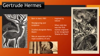 Gertrude Hermes
- Born in kent 1901
- Woodgraving and
sculpture
- Studied alongside Henry
Moore
- Was an associate of the
royal academy of arts
- Inspired by
nature
- When told she
was the first
woman engraver
to be recognised
'Shame on them'
 