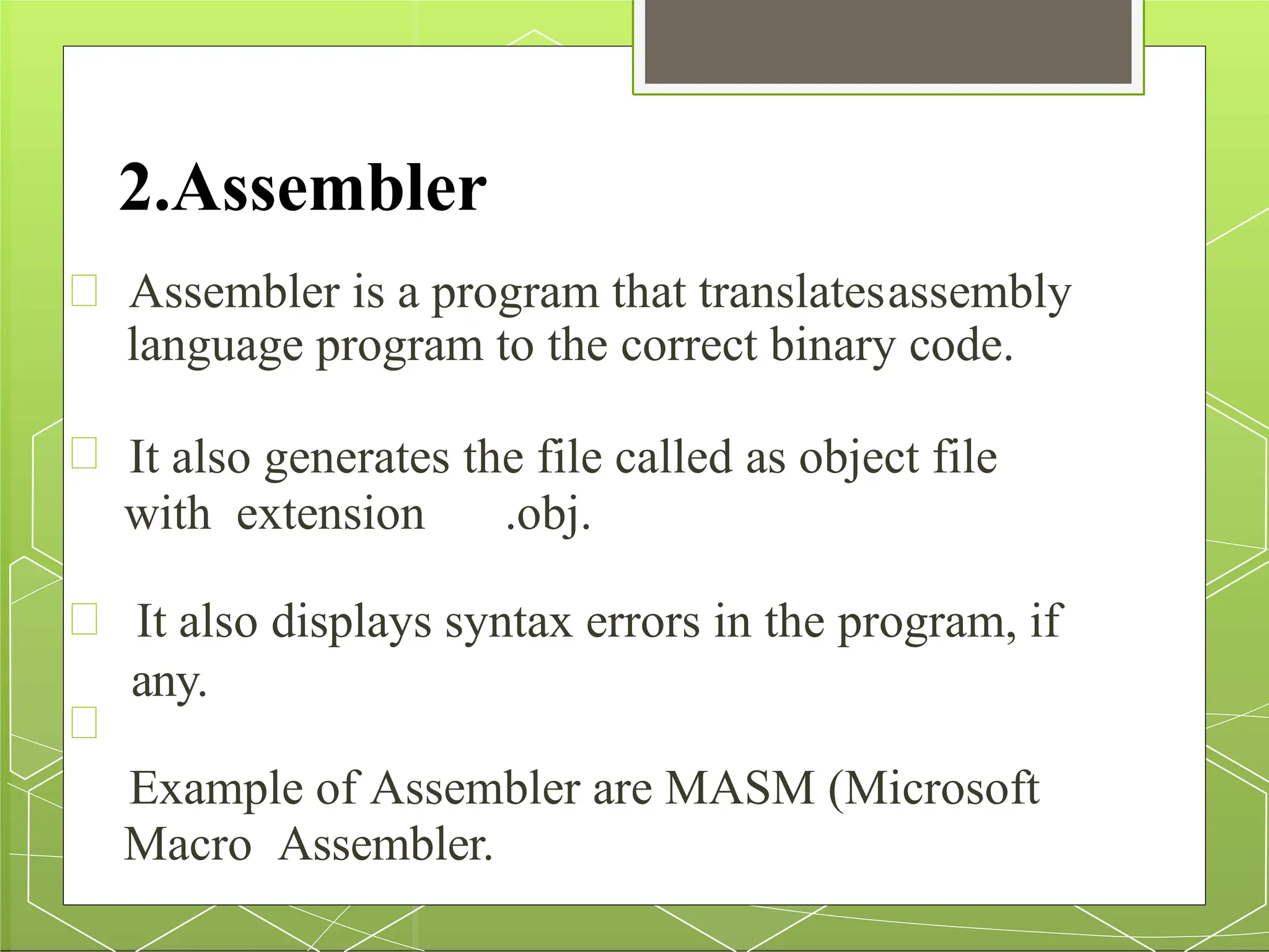 2.Assembler
Assembler is a program that translatesassembly
language program to the correct binary code.
It also generates the file called as object file
with extension .obj.
It also displays syntax errors in the program, if
any.
Example of Assembler are MASM (Microsoft
Macro Assembler.
 