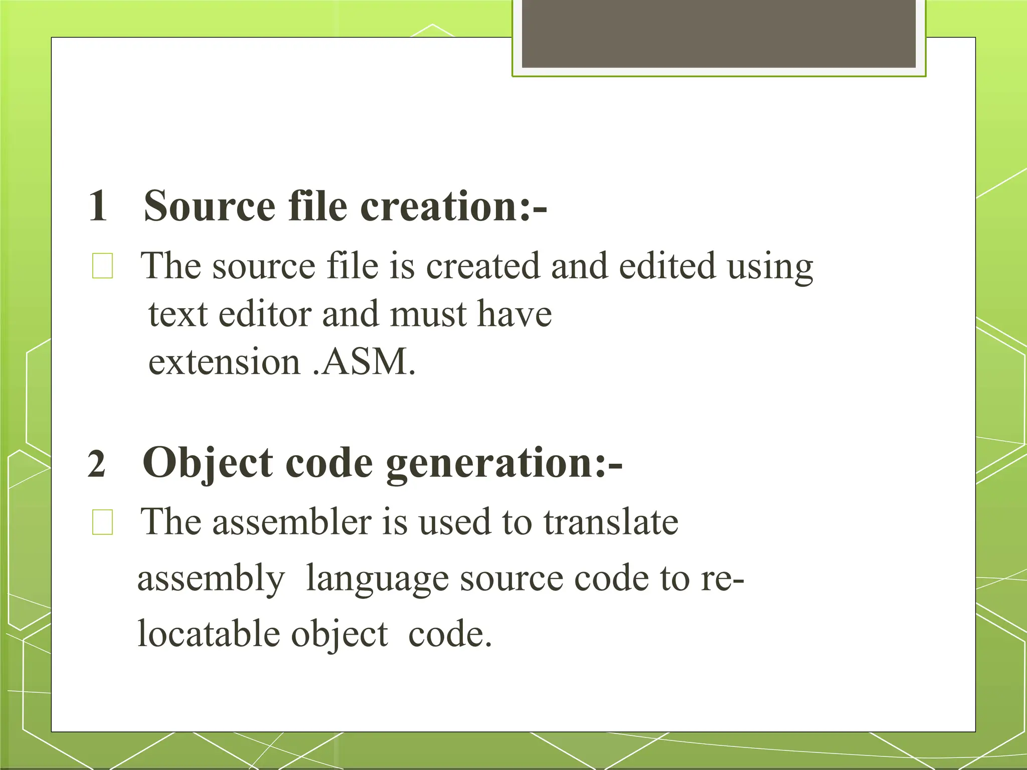 1 Source file creation:-
The source file is created and edited using
text editor and must have
extension .ASM.
2 Object code generation:-
The assembler is used to translate
assembly language source code to re-
locatable object code.
 