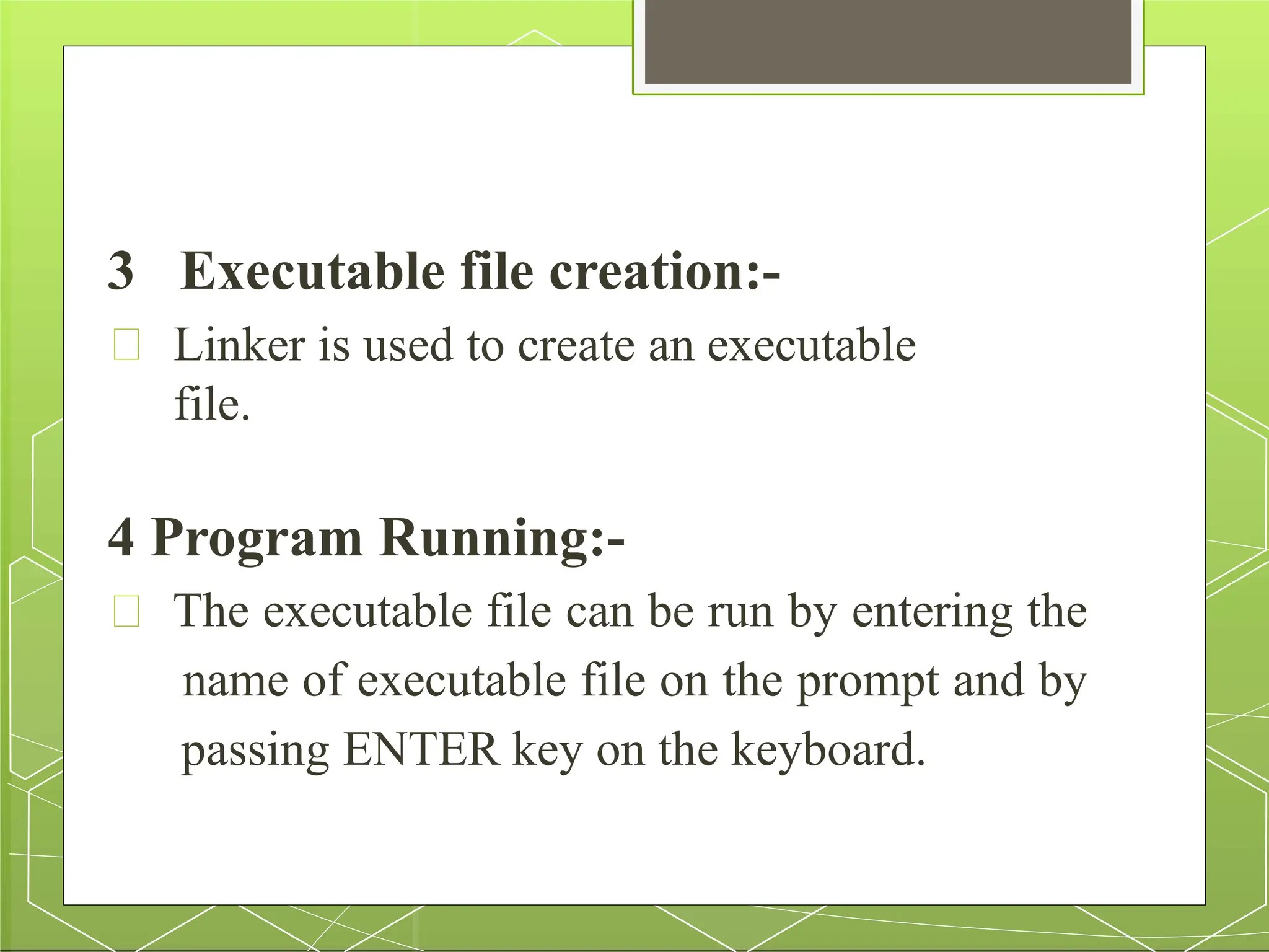 3 Executable file creation:-
Linker is used to create an executable
file.
4 Program Running:-
The executable file can be run by entering the
name of executable file on the prompt and by
passing ENTER key on the keyboard.
 