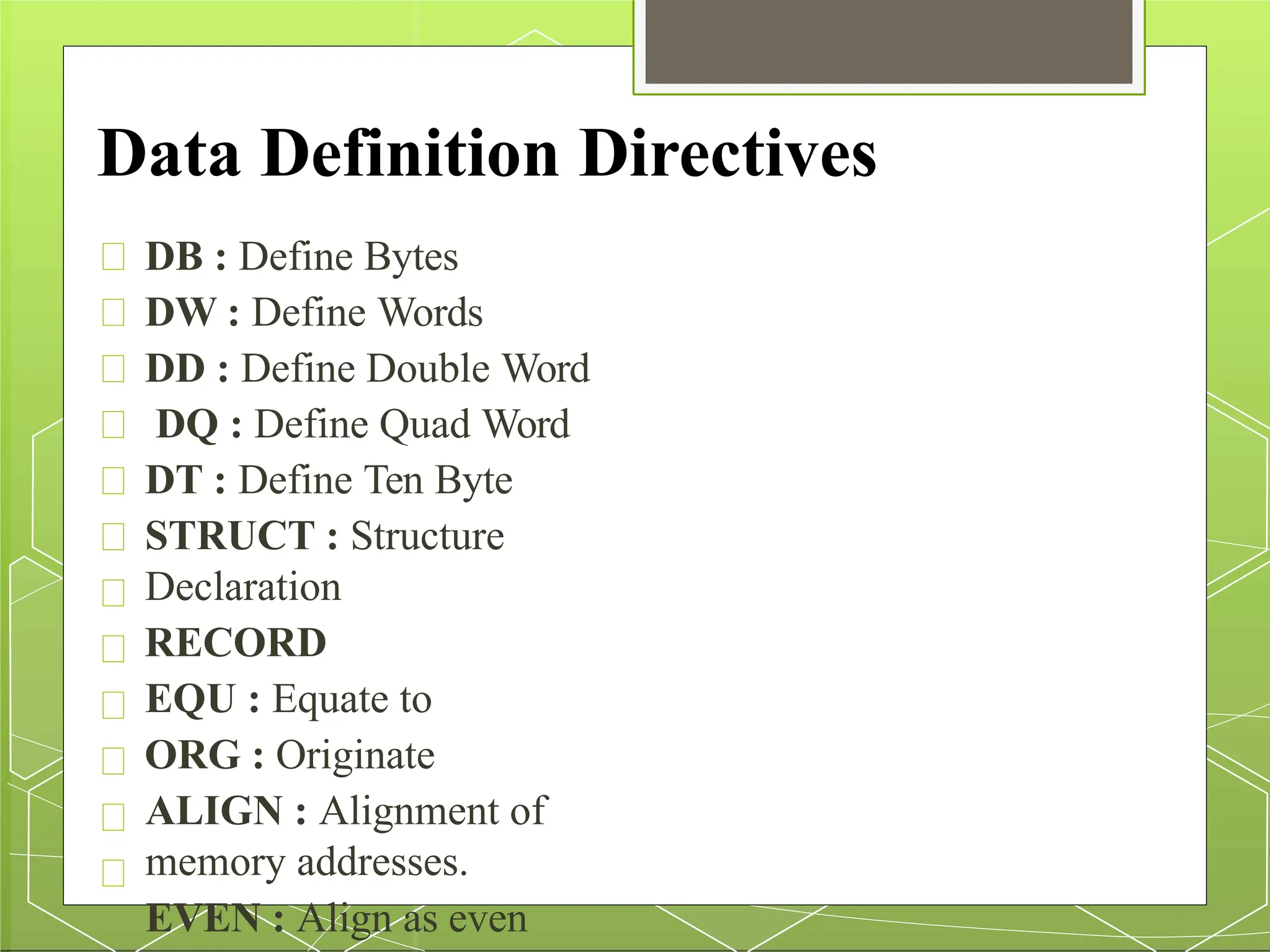 Data Definition Directives
DB : Define Bytes
DW : Define Words
DD : Define Double Word
DQ : Define Quad Word
DT : Define Ten Byte
STRUCT : Structure
Declaration
RECORD
EQU : Equate to
ORG : Originate
ALIGN : Alignment of
memory addresses.
EVEN : Align as even
 