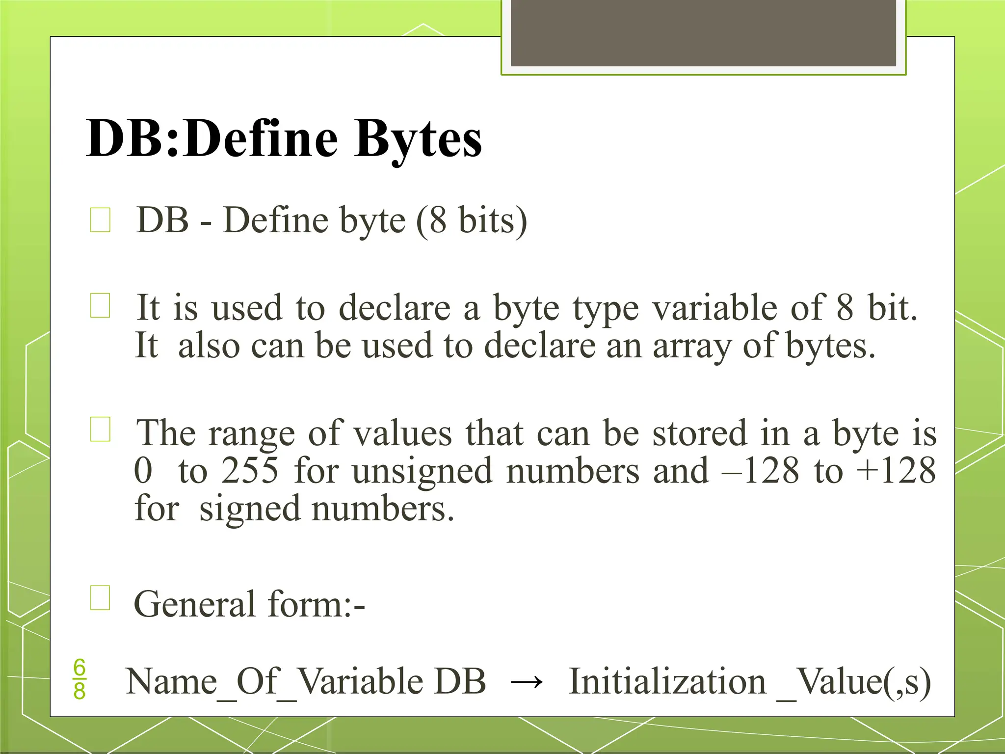 DB:Define Bytes
DB - Define byte (8 bits)
It is used to declare a byte type variable of 8 bit.
It also can be used to declare an array of bytes.
The range of values that can be stored in a byte is
0 to 255 for unsigned numbers and –128 to +128
for signed numbers.
General form:-
 Name_Of_Variable DB → Initialization _Value(,s)
 