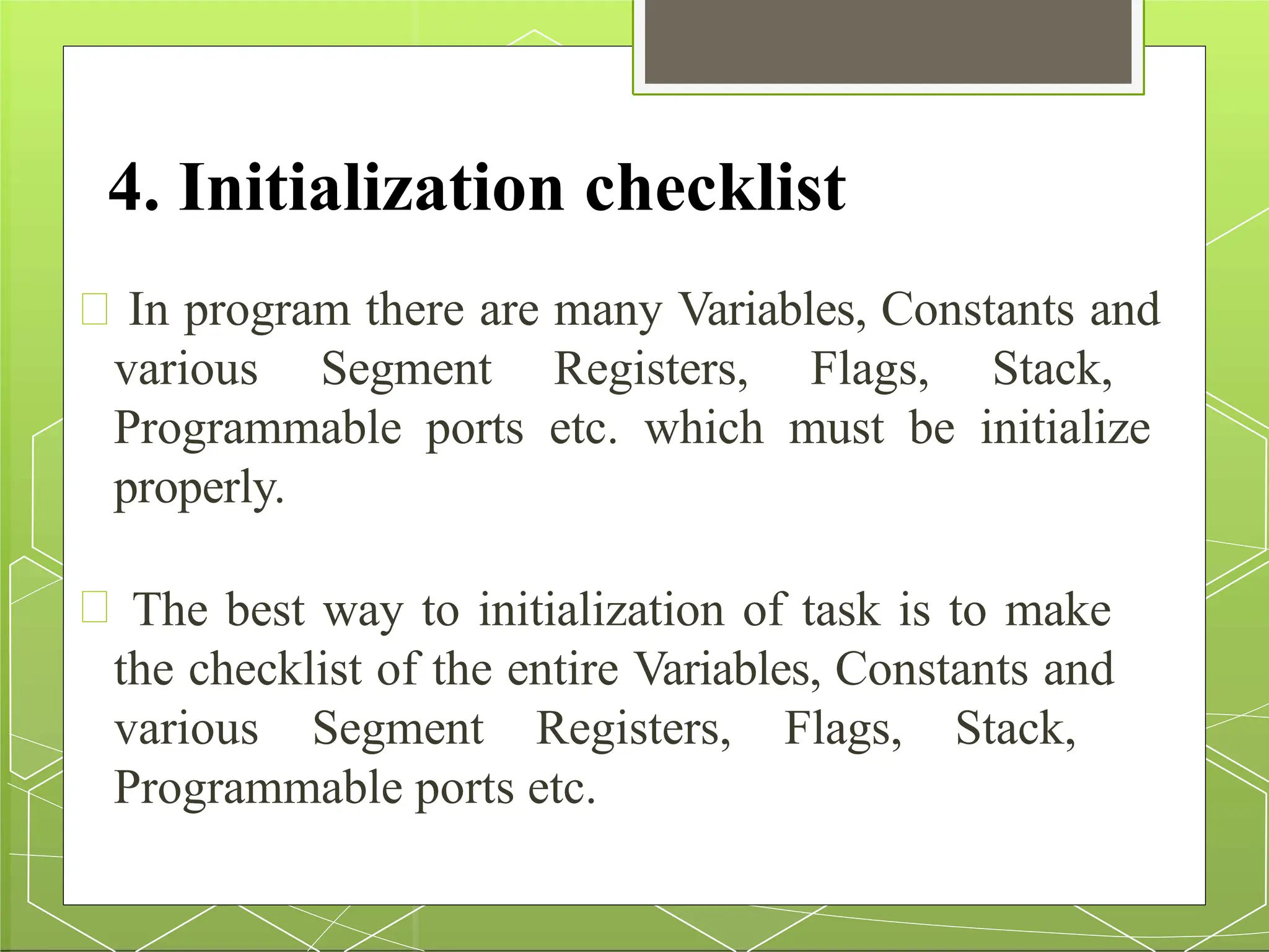 4. Initialization checklist
In program there are many Variables, Constants and
various Segment Registers, Flags, Stack,
Programmable ports etc. which must be initialize
properly.
The best way to initialization of task is to make
the checklist of the entire Variables, Constants and
various Segment Registers, Flags, Stack,
Programmable ports etc.
 