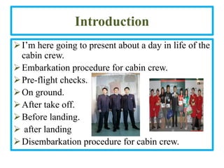 Introduction
 I’m here going to present about a day in life of the
  cabin crew.
 Embarkation procedure for cabin crew.
 Pre-flight checks.
 On ground.
 After take off.
 Before landing.
 after landing
 Disembarkation procedure for cabin crew.
 