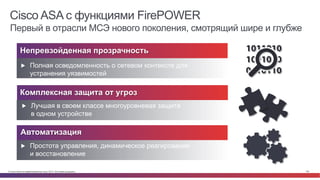 © Cisco и(или) ее аффилированные лица, 2014 г. Все права защищены. 102
Cisco ASA с функциями FirePOWER
Первый в отрасли МСЭ нового поколения, смотрящий шире и глубже
Непревзойденная прозрачность
Комплексная защита от угроз
▶  Лучшая в своем классе многоуровневая защита
в одном устройстве
▶  Полная осведомленность о сетевом контексте для
устранения уязвимостей
Автоматизация
▶  Простота управления, динамическое реагирование
и восстановление
 