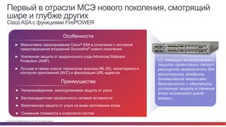 © Cisco и(или) ее аффилированные лица, 2014 г. Все права защищены. 12
Первый в отрасли МСЭ нового поколения, смотрящий
шире и глубже других
CiscoASAс функциями FirePOWER
►  Межсетевое экранирование Cisco® ASA в сочетании с системой
предотвращения вторжений Sourcefire® нового поколения
►  Усиленная защита от вредоносного кода Advanced Malware
Protection (AMP)
►  Лучшие в своем классе технологии анализа ИБ (SI), мониторинга и
контроля приложений (AVC) и фильтрации URL-адресов
Особенности
►  Непревзойденная, многоуровневая защита от угроз
►  Беспрецедентная прозрачность сетевой активности
►  Комплексная защита от угроз на всем протяжении атаки
►  Снижение стоимости и сложности систем
Преимущества
«С помощью многоуровневой
защиты организации смогут
расширить возможности для
мониторинга, внедрить
динамические механизмы
безопасности и обеспечить
усиленную защиту в течение
всего жизненного цикла
атаки»
 