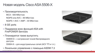© Cisco и(или) ее аффилированные лица, 2014 г. Все права защищены. 97
Новая модель CiscoASA5506-X
•  Производительность
МСЭ - 500 Мбит/сек
NGIPS или AVC – 85 Мбит/сек
NGIPS + AVC + AMP – 40 Мбит/сек
•  8 GE ports
•  Поддержка всех функций ASA with
FirePOWER Services
•  Планируется также выпустить
5506W-X – с встроенной точкой беспроводного
доступа
5506H-X – для индустриальных сетей (АСУ ТП и т.п.)
•  Локальное управление с помощью ASDM 7.3
 