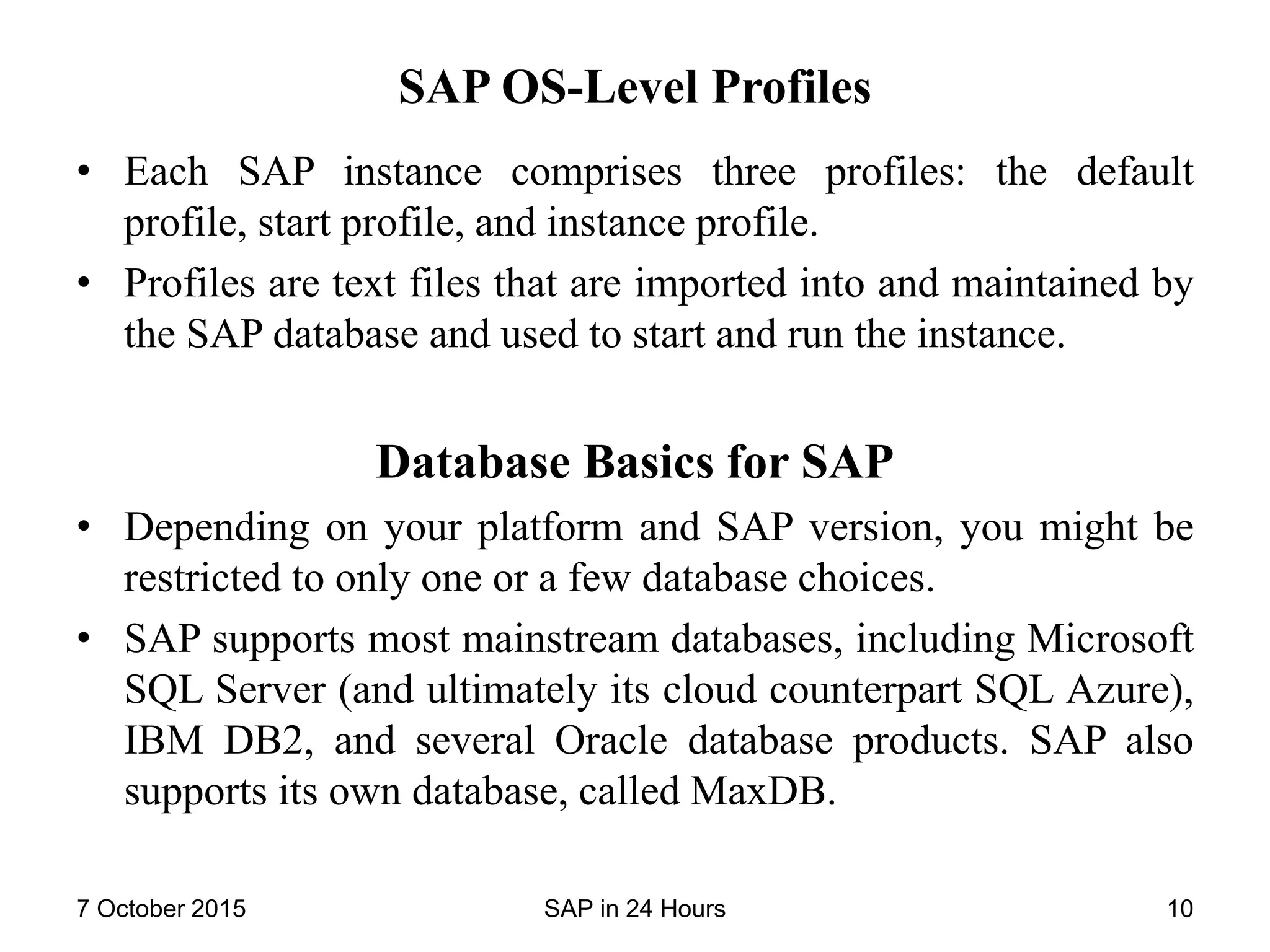 SAP OS-Level Profiles
• Each SAP instance comprises three profiles: the default
profile, start profile, and instance profile.
• Profiles are text files that are imported into and maintained by
the SAP database and used to start and run the instance.
Database Basics for SAP
• Depending on your platform and SAP version, you might be
restricted to only one or a few database choices.
• SAP supports most mainstream databases, including Microsoft
SQL Server (and ultimately its cloud counterpart SQL Azure),
IBM DB2, and several Oracle database products. SAP also
supports its own database, called MaxDB.
7 October 2015 SAP in 24 Hours 10
 