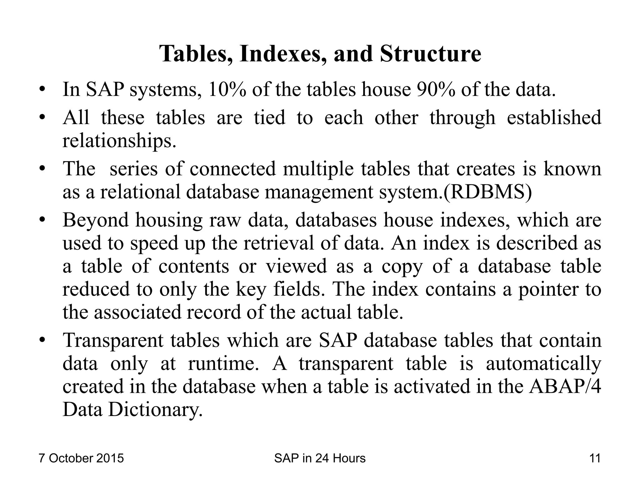 Tables, Indexes, and Structure
• In SAP systems, 10% of the tables house 90% of the data.
• All these tables are tied to each other through established
relationships.
• The series of connected multiple tables that creates is known
as a relational database management system.(RDBMS)
• Beyond housing raw data, databases house indexes, which are
used to speed up the retrieval of data. An index is described as
a table of contents or viewed as a copy of a database table
reduced to only the key fields. The index contains a pointer to
the associated record of the actual table.
• Transparent tables which are SAP database tables that contain
data only at runtime. A transparent table is automatically
created in the database when a table is activated in the ABAP/4
Data Dictionary.
7 October 2015 SAP in 24 Hours 11
 