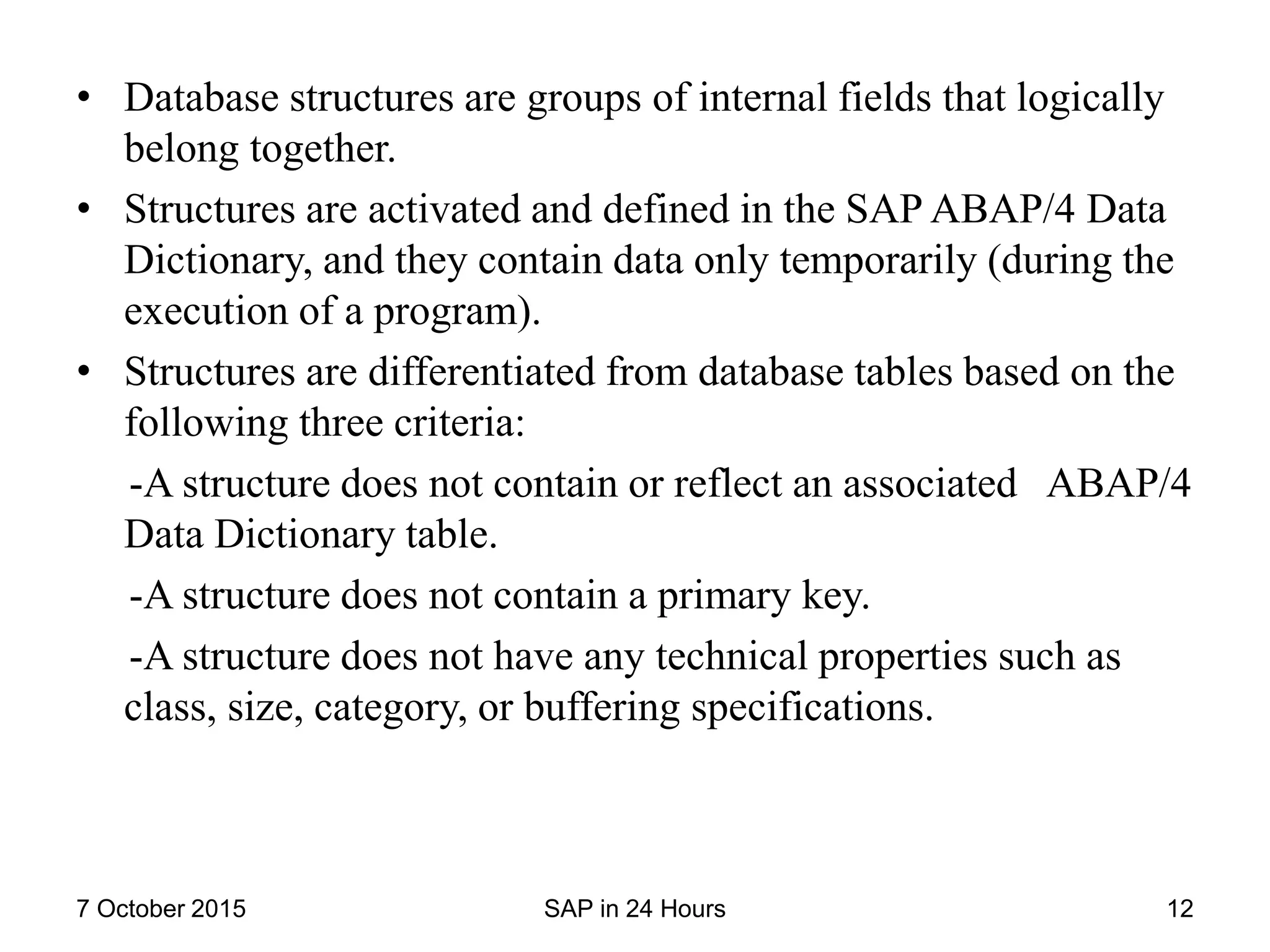 • Database structures are groups of internal fields that logically
belong together.
• Structures are activated and defined in the SAP ABAP/4 Data
Dictionary, and they contain data only temporarily (during the
execution of a program).
• Structures are differentiated from database tables based on the
following three criteria:
-A structure does not contain or reflect an associated ABAP/4
Data Dictionary table.
-A structure does not contain a primary key.
-A structure does not have any technical properties such as
class, size, category, or buffering specifications.
7 October 2015 SAP in 24 Hours 12
 