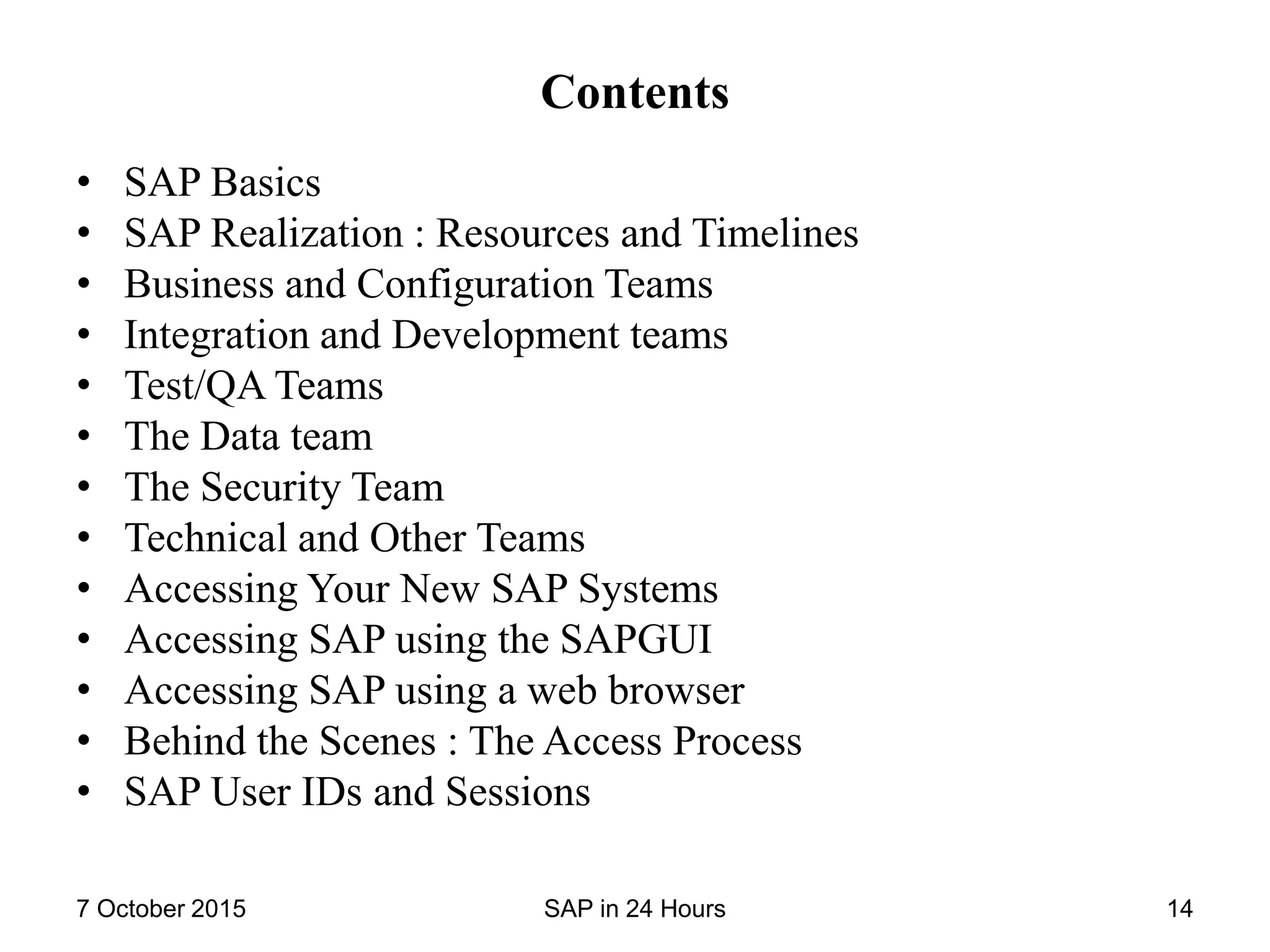 Contents
• SAP Basics
• SAP Realization : Resources and Timelines
• Business and Configuration Teams
• Integration and Development teams
• Test/QA Teams
• The Data team
• The Security Team
• Technical and Other Teams
• Accessing Your New SAP Systems
• Accessing SAP using the SAPGUI
• Accessing SAP using a web browser
• Behind the Scenes : The Access Process
• SAP User IDs and Sessions
7 October 2015 SAP in 24 Hours 14
 