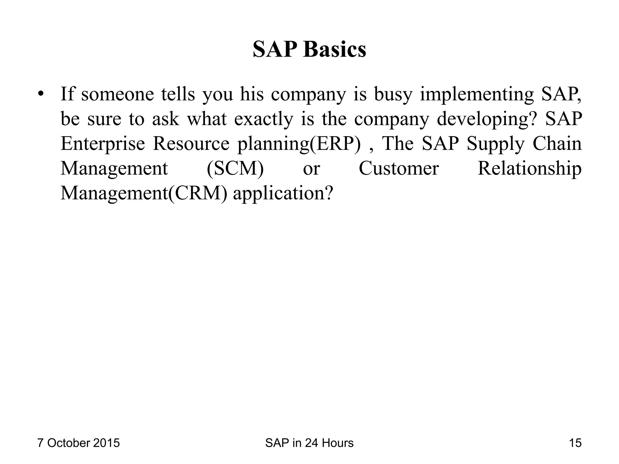 SAP Basics
• If someone tells you his company is busy implementing SAP,
be sure to ask what exactly is the company developing? SAP
Enterprise Resource planning(ERP) , The SAP Supply Chain
Management (SCM) or Customer Relationship
Management(CRM) application?
7 October 2015 SAP in 24 Hours 15
 