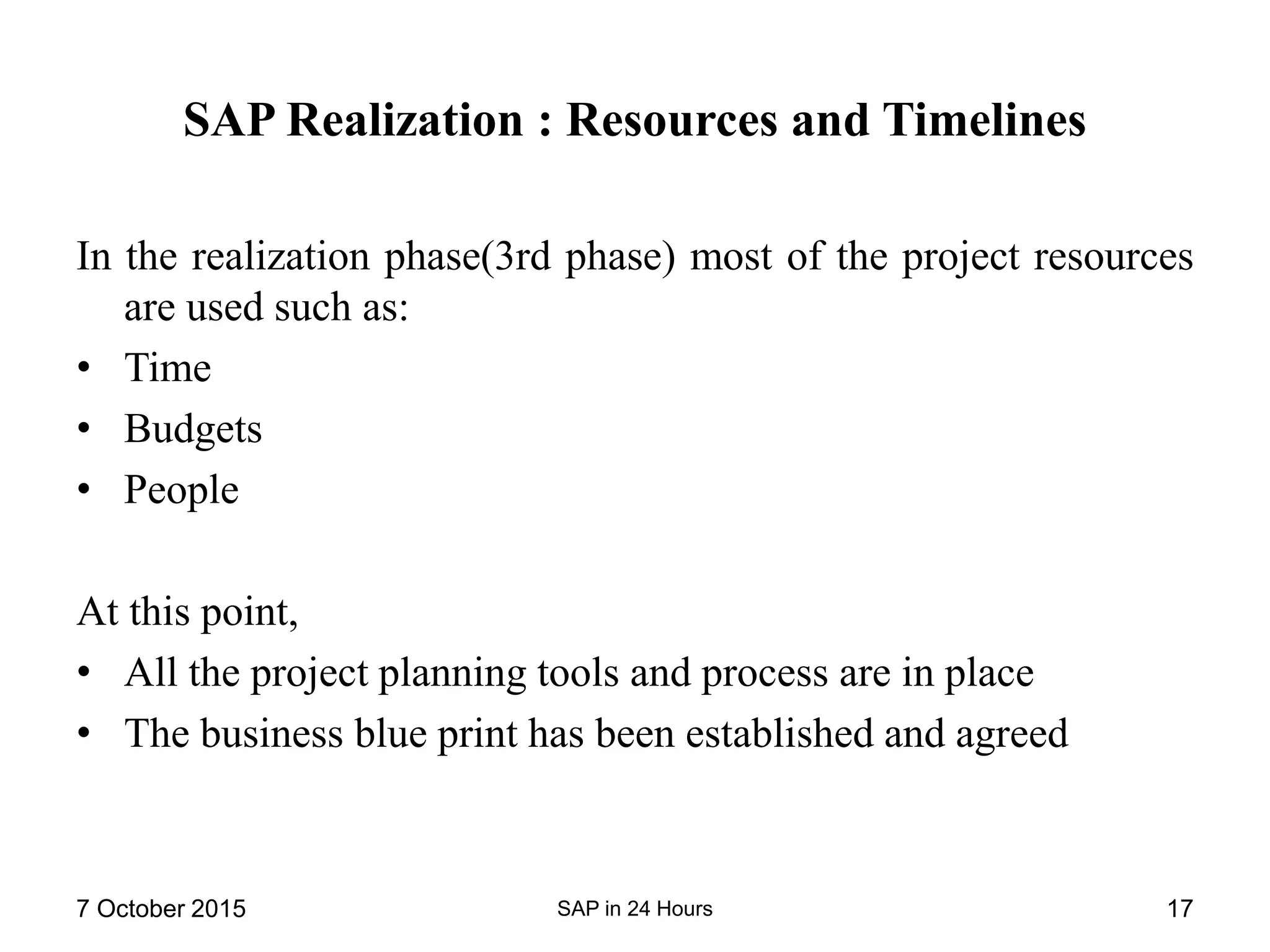 SAP Realization : Resources and Timelines
In the realization phase(3rd phase) most of the project resources
are used such as:
• Time
• Budgets
• People
At this point,
• All the project planning tools and process are in place
• The business blue print has been established and agreed
7 October 2015 SAP in 24 Hours 17
 