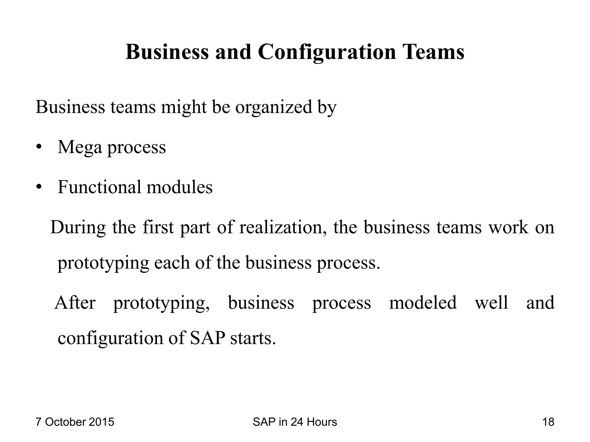 Business and Configuration Teams
Business teams might be organized by
• Mega process
• Functional modules
During the first part of realization, the business teams work on
prototyping each of the business process.
After prototyping, business process modeled well and
configuration of SAP starts.
7 October 2015 SAP in 24 Hours 18
 