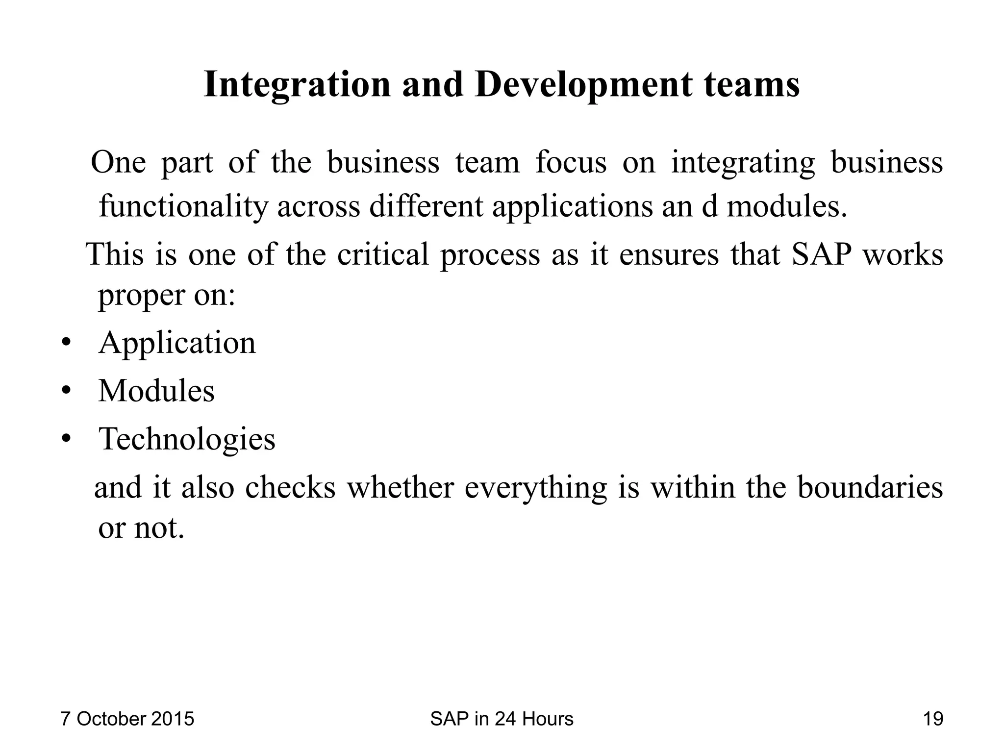 Integration and Development teams
One part of the business team focus on integrating business
functionality across different applications an d modules.
This is one of the critical process as it ensures that SAP works
proper on:
• Application
• Modules
• Technologies
and it also checks whether everything is within the boundaries
or not.
7 October 2015 SAP in 24 Hours 19
 