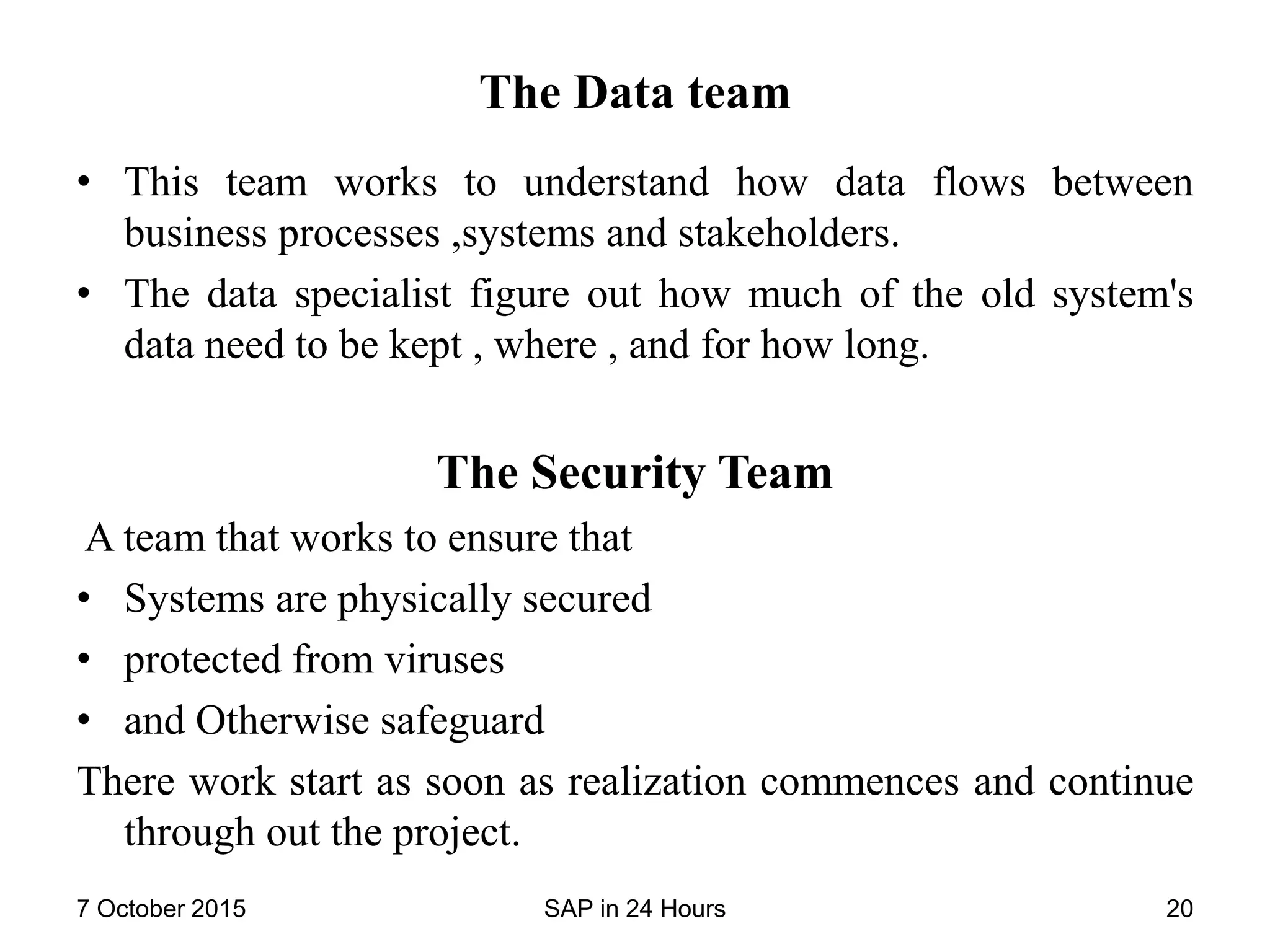 The Data team
• This team works to understand how data flows between
business processes ,systems and stakeholders.
• The data specialist figure out how much of the old system's
data need to be kept , where , and for how long.
The Security Team
A team that works to ensure that
• Systems are physically secured
• protected from viruses
• and Otherwise safeguard
There work start as soon as realization commences and continue
through out the project.
7 October 2015 SAP in 24 Hours 20
 