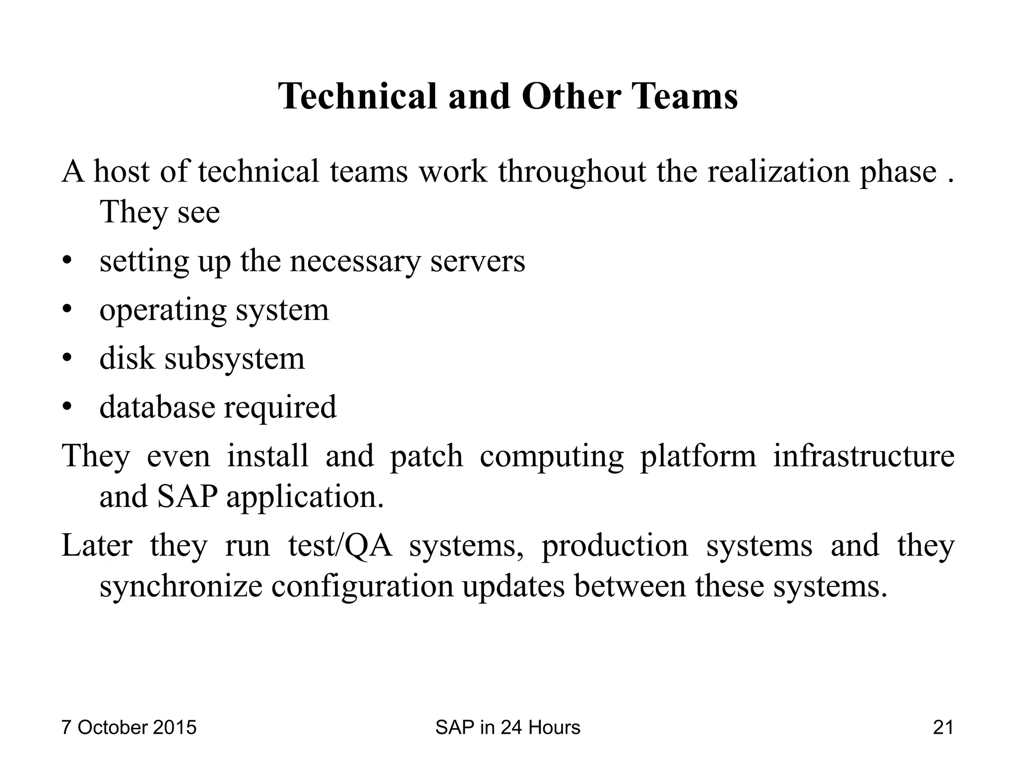 Technical and Other Teams
A host of technical teams work throughout the realization phase .
They see
• setting up the necessary servers
• operating system
• disk subsystem
• database required
They even install and patch computing platform infrastructure
and SAP application.
Later they run test/QA systems, production systems and they
synchronize configuration updates between these systems.
7 October 2015 SAP in 24 Hours 21
 