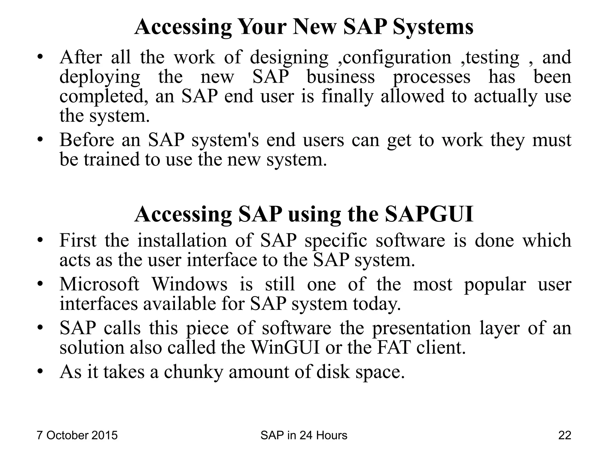 Accessing Your New SAP Systems
• After all the work of designing ,configuration ,testing , and
deploying the new SAP business processes has been
completed, an SAP end user is finally allowed to actually use
the system.
• Before an SAP system's end users can get to work they must
be trained to use the new system.
Accessing SAP using the SAPGUI
• First the installation of SAP specific software is done which
acts as the user interface to the SAP system.
• Microsoft Windows is still one of the most popular user
interfaces available for SAP system today.
• SAP calls this piece of software the presentation layer of an
solution also called the WinGUI or the FAT client.
• As it takes a chunky amount of disk space.
7 October 2015 SAP in 24 Hours 22
 