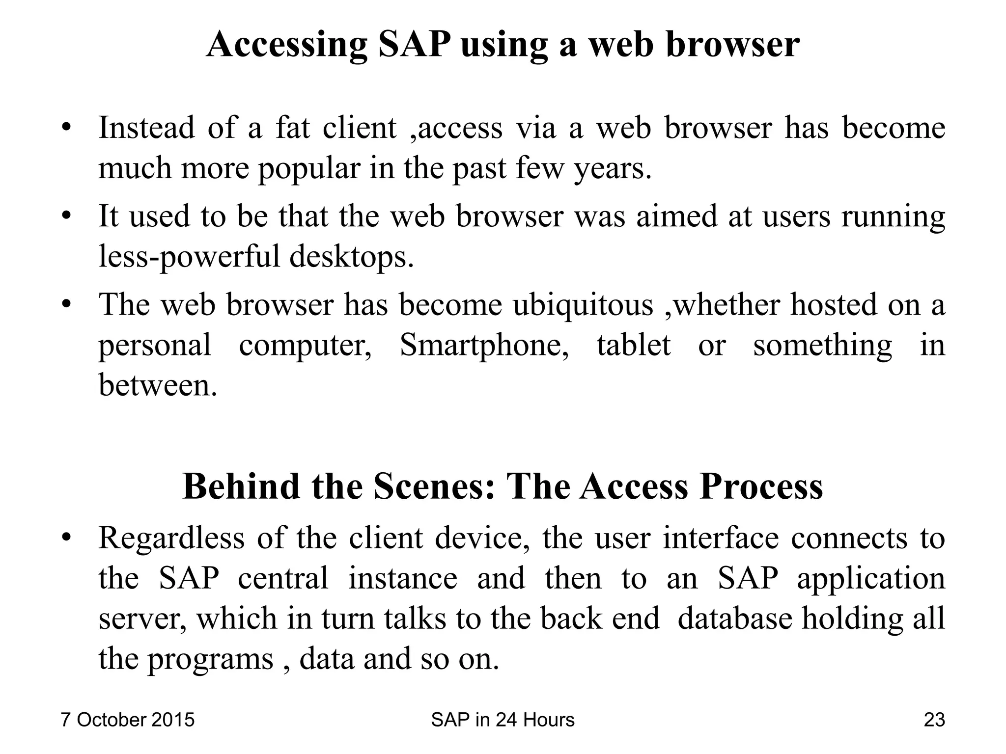 Accessing SAP using a web browser
• Instead of a fat client ,access via a web browser has become
much more popular in the past few years.
• It used to be that the web browser was aimed at users running
less-powerful desktops.
• The web browser has become ubiquitous ,whether hosted on a
personal computer, Smartphone, tablet or something in
between.
Behind the Scenes: The Access Process
• Regardless of the client device, the user interface connects to
the SAP central instance and then to an SAP application
server, which in turn talks to the back end database holding all
the programs , data and so on.
7 October 2015 SAP in 24 Hours 23
 