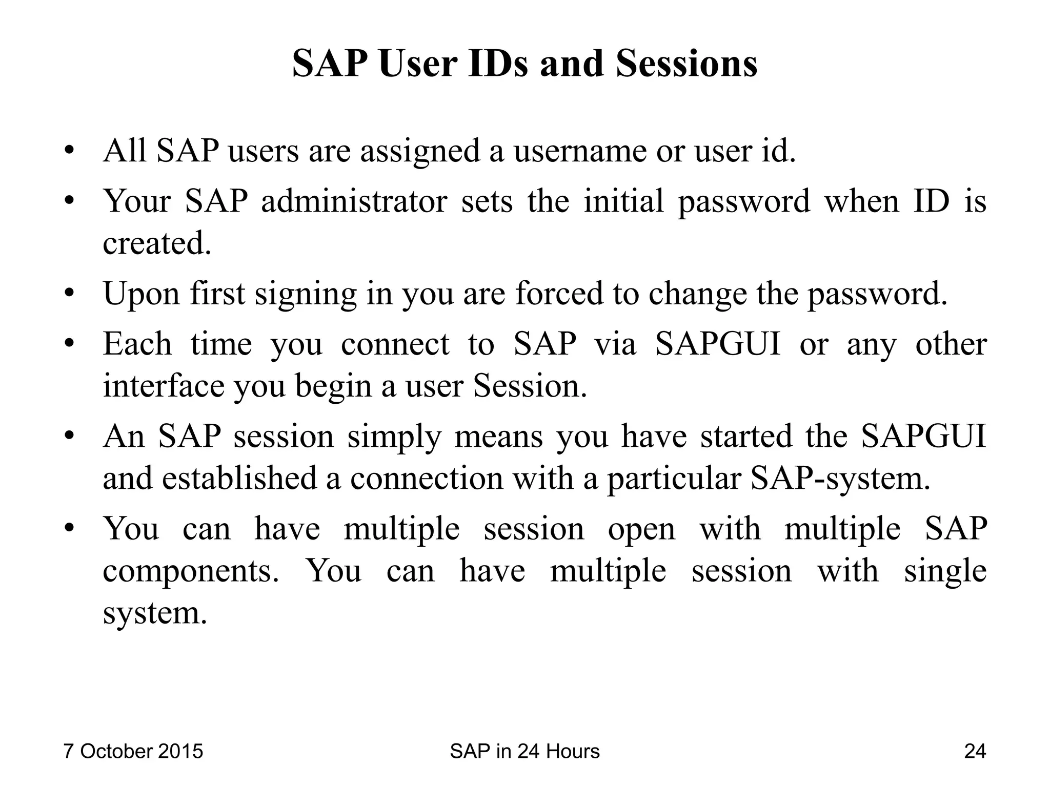 SAP User IDs and Sessions
• All SAP users are assigned a username or user id.
• Your SAP administrator sets the initial password when ID is
created.
• Upon first signing in you are forced to change the password.
• Each time you connect to SAP via SAPGUI or any other
interface you begin a user Session.
• An SAP session simply means you have started the SAPGUI
and established a connection with a particular SAP-system.
• You can have multiple session open with multiple SAP
components. You can have multiple session with single
system.
7 October 2015 SAP in 24 Hours 24
 