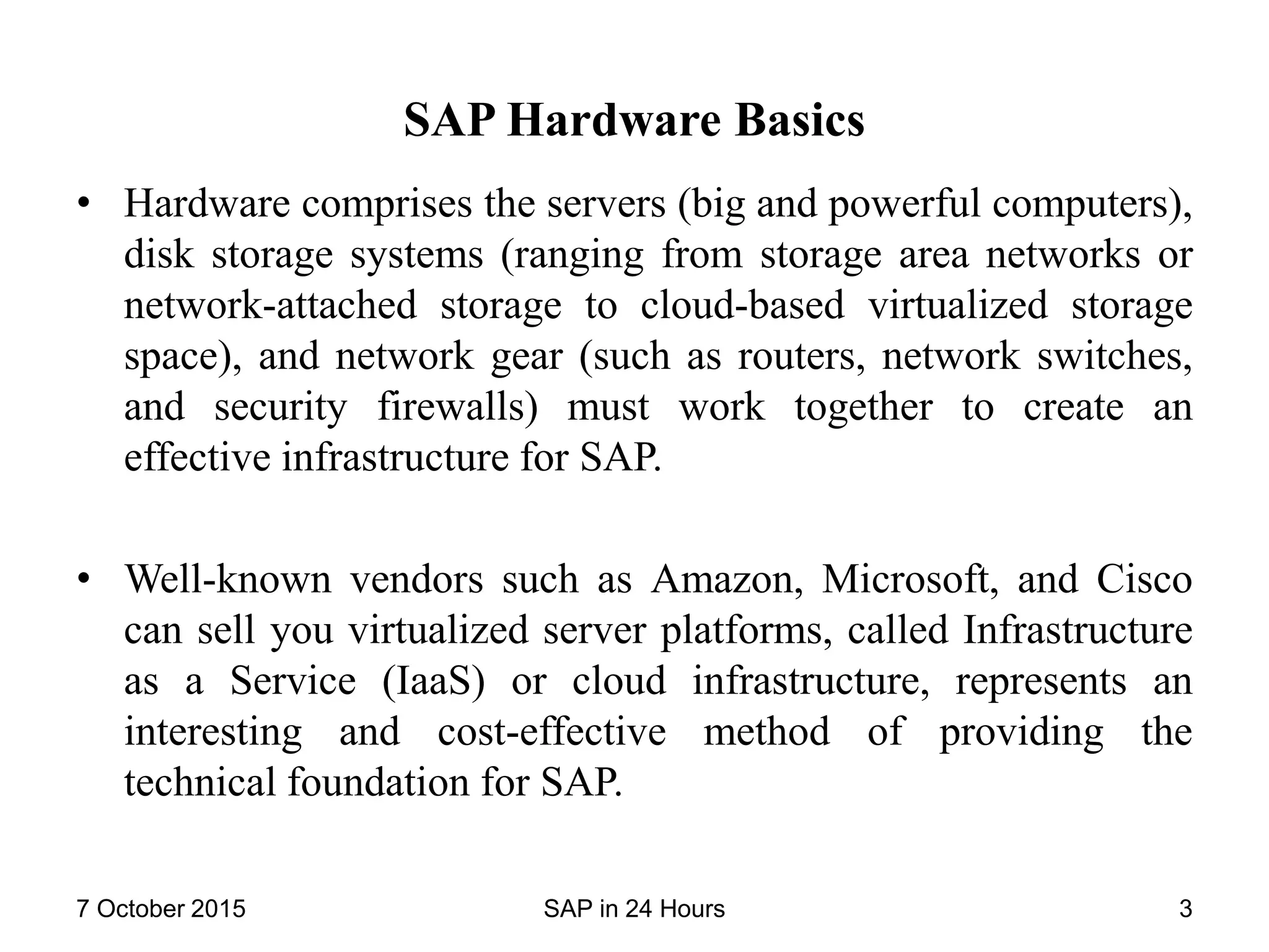 SAP Hardware Basics
• Hardware comprises the servers (big and powerful computers),
disk storage systems (ranging from storage area networks or
network-attached storage to cloud-based virtualized storage
space), and network gear (such as routers, network switches,
and security firewalls) must work together to create an
effective infrastructure for SAP.
• Well-known vendors such as Amazon, Microsoft, and Cisco
can sell you virtualized server platforms, called Infrastructure
as a Service (IaaS) or cloud infrastructure, represents an
interesting and cost-effective method of providing the
technical foundation for SAP.
7 October 2015 SAP in 24 Hours 3
 