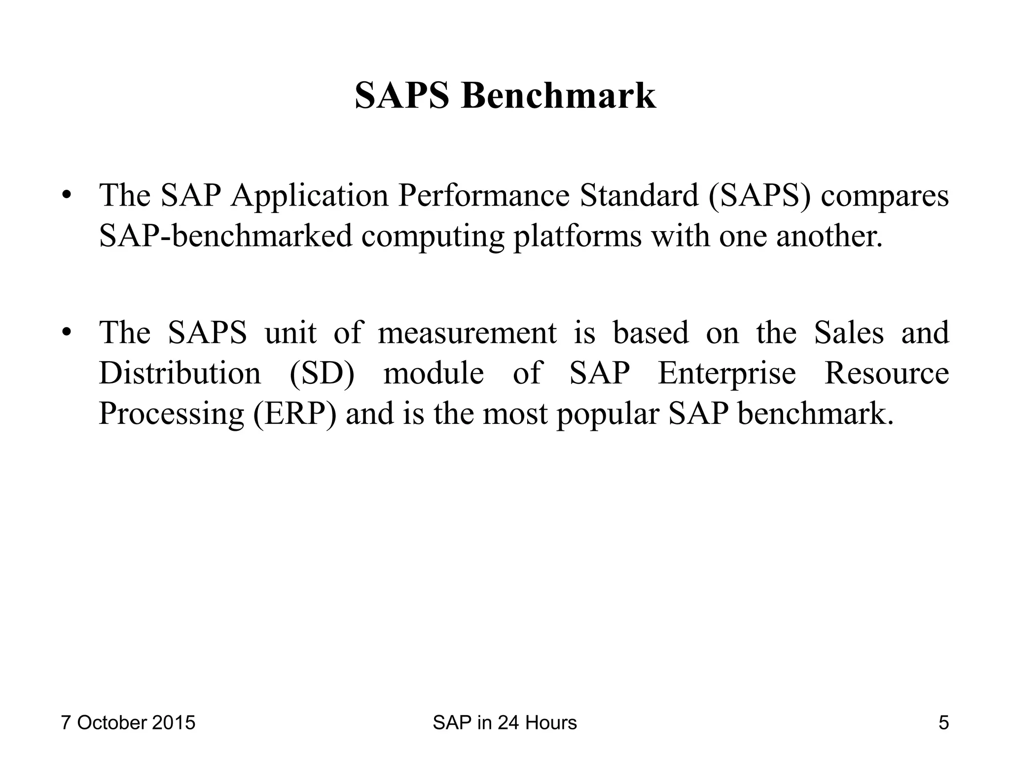 SAPS Benchmark
• The SAP Application Performance Standard (SAPS) compares
SAP-benchmarked computing platforms with one another.
• The SAPS unit of measurement is based on the Sales and
Distribution (SD) module of SAP Enterprise Resource
Processing (ERP) and is the most popular SAP benchmark.
7 October 2015 SAP in 24 Hours 5
 